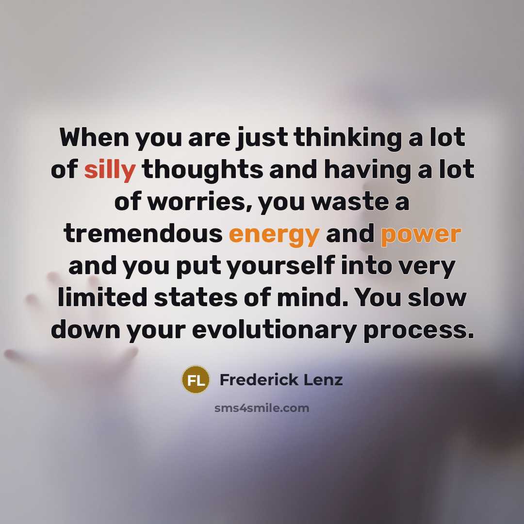“When you are just thinking a lot of silly thoughts and having a lot of worries, you waste a tremendous energy and power and you put yourself into very limited states of mind. You slow down your evolutionary process.” quote by Frederick Lenz