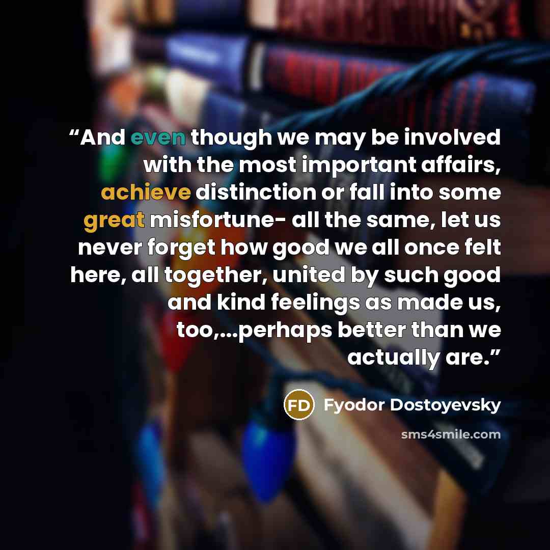 “And even though we may be involved with the most important affairs, achieve distinction or fall into some great misfortune- all the same, let us never forget how good we all once felt here, all together, united by such good and kind feelings as made us, too,...perhaps better than we actually are.” quote by Fyodor Dostoyevsky