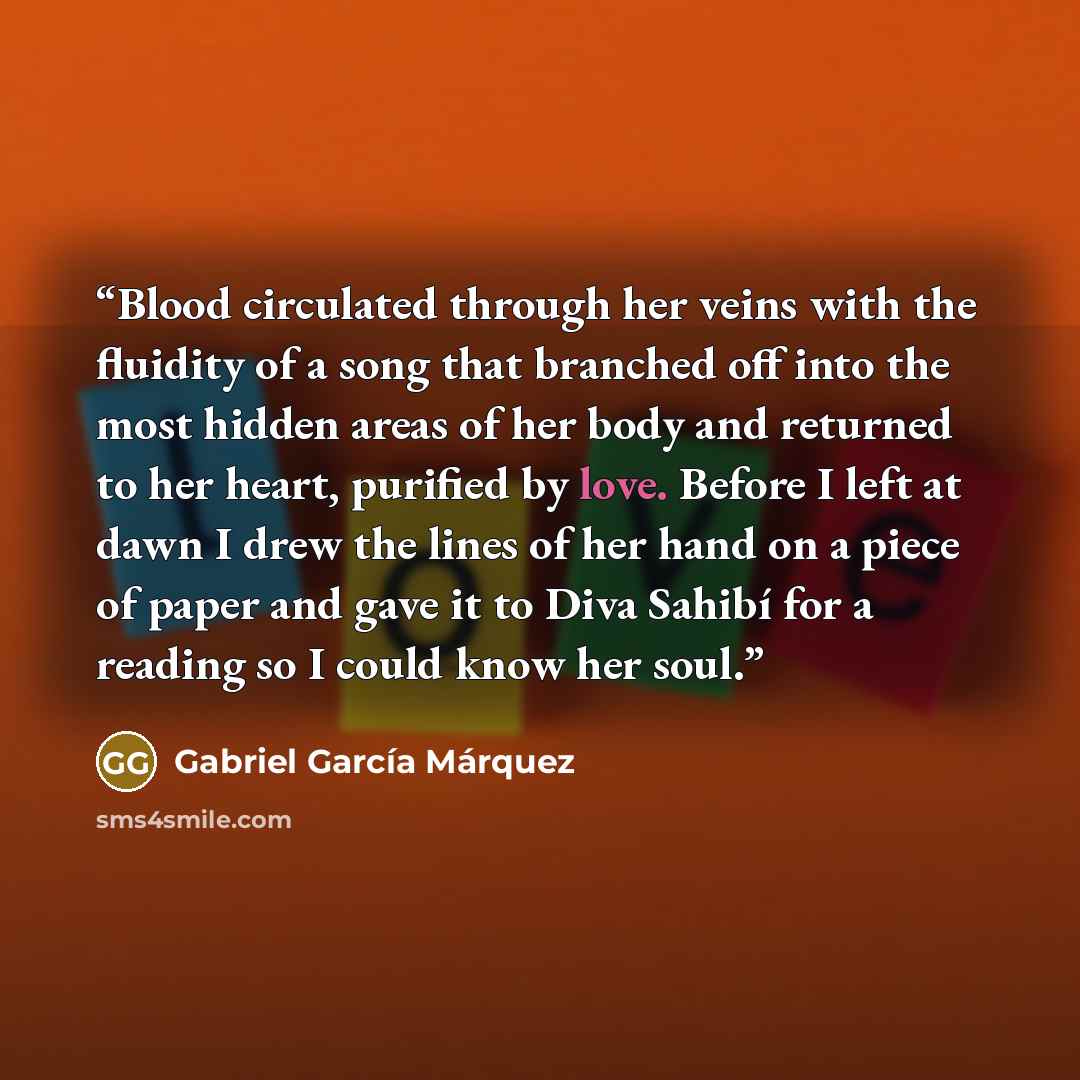 “Blood circulated through her veins with the fluidity of a song that branched off into the most hidden areas of her body and returned to her heart, purified by love. Before I left at dawn I drew the lines of her hand on a piece of paper and gave it to Diva Sahibí for a reading so I could know her…” quote by Gabriel García Márquez