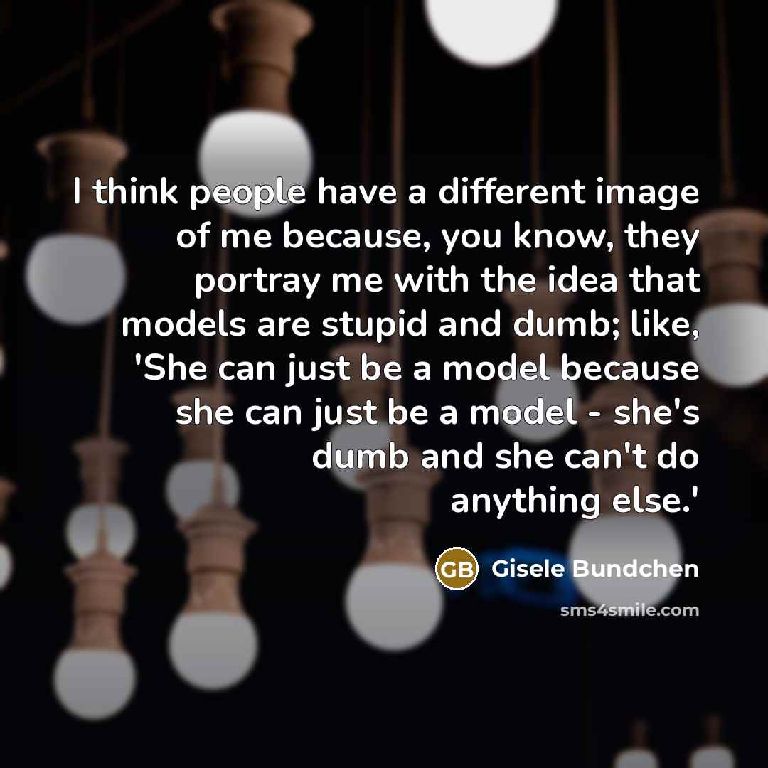 “I think people have a different image of me because, you know, they portray me with the idea that models are stupid and dumb; like, 'She can just be a model because she can just be a model - she's dumb and she can't do anything else.'” quote by Gisele Bundchen