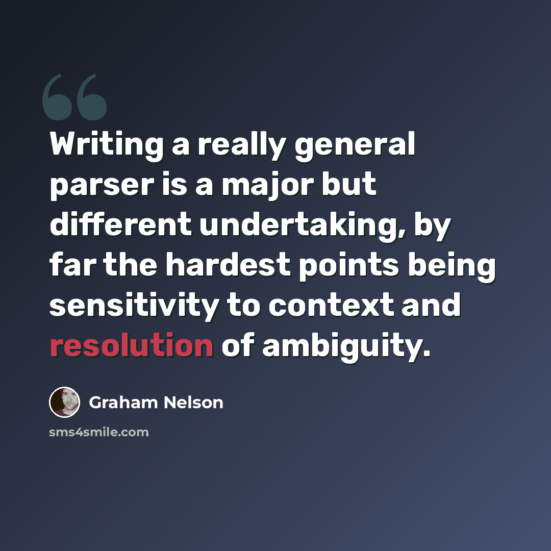 “Writing a really general parser is a major but different undertaking, by far the hardest points being sensitivity to context and resolution of ambiguity.” quote by Graham Nelson