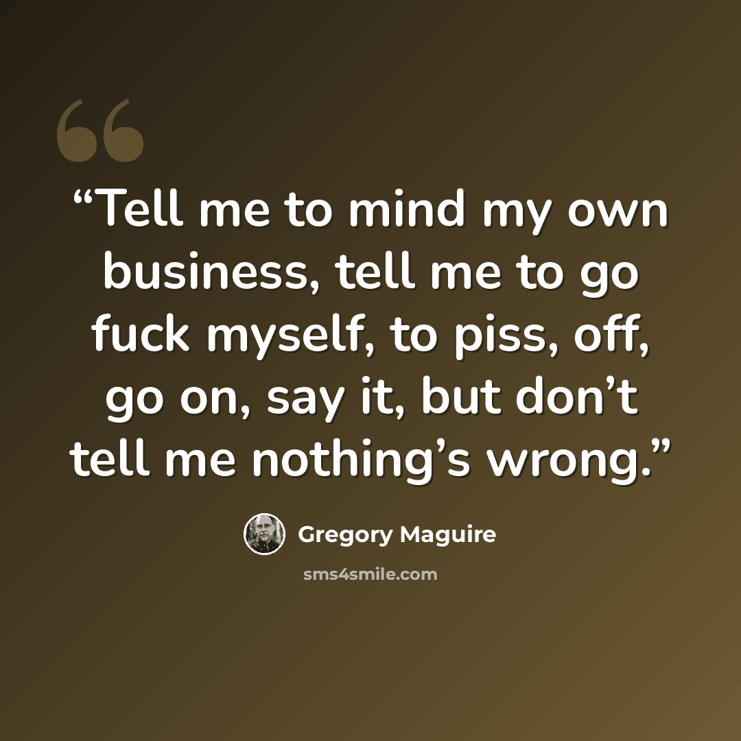 “Tell me to mind my own business, tell me to go fuck myself, to piss, off, go on, say it, but don’t tell me nothing’s wrong.” quote by Gregory Maguire
