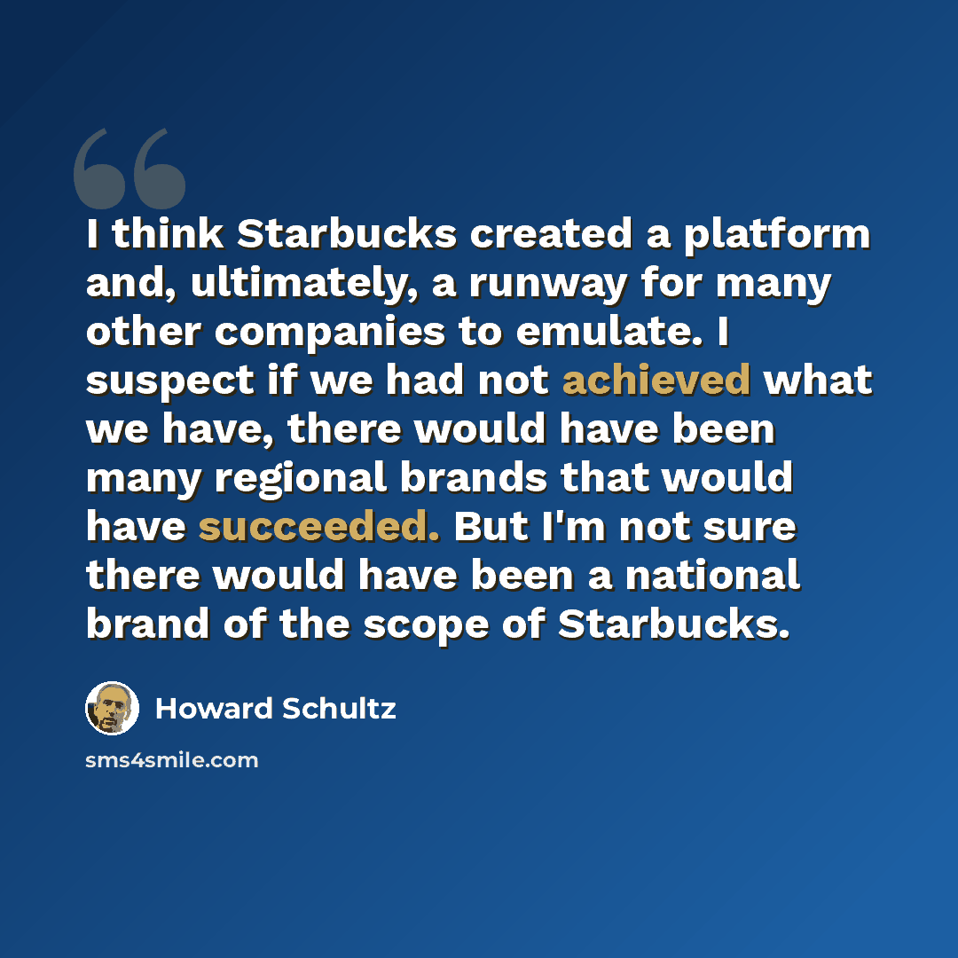“I think Starbucks created a platform and, ultimately, a runway for many other companies to emulate. I suspect if we had not achieved what we have, there would have been many regional brands that would have succeeded. But I'm not sure there would have been a national brand of the scope of Starbucks.” quote by Howard Schultz
