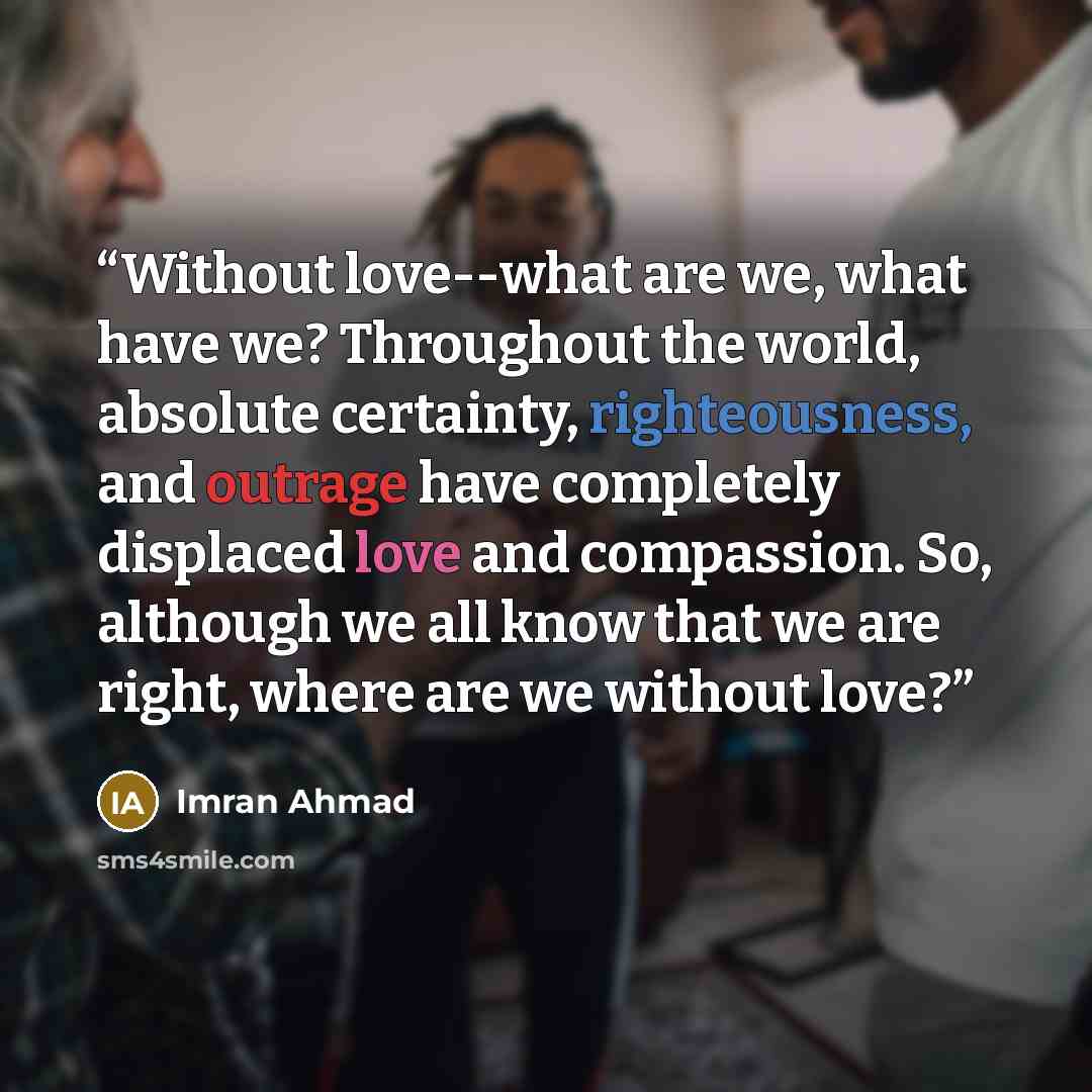 “Without love--what are we, what have we? Throughout the world, absolute certainty, righteousness, and outrage have completely displaced love and compassion. So, although we all know that we are right, where are we without love?” quote by Imran Ahmad