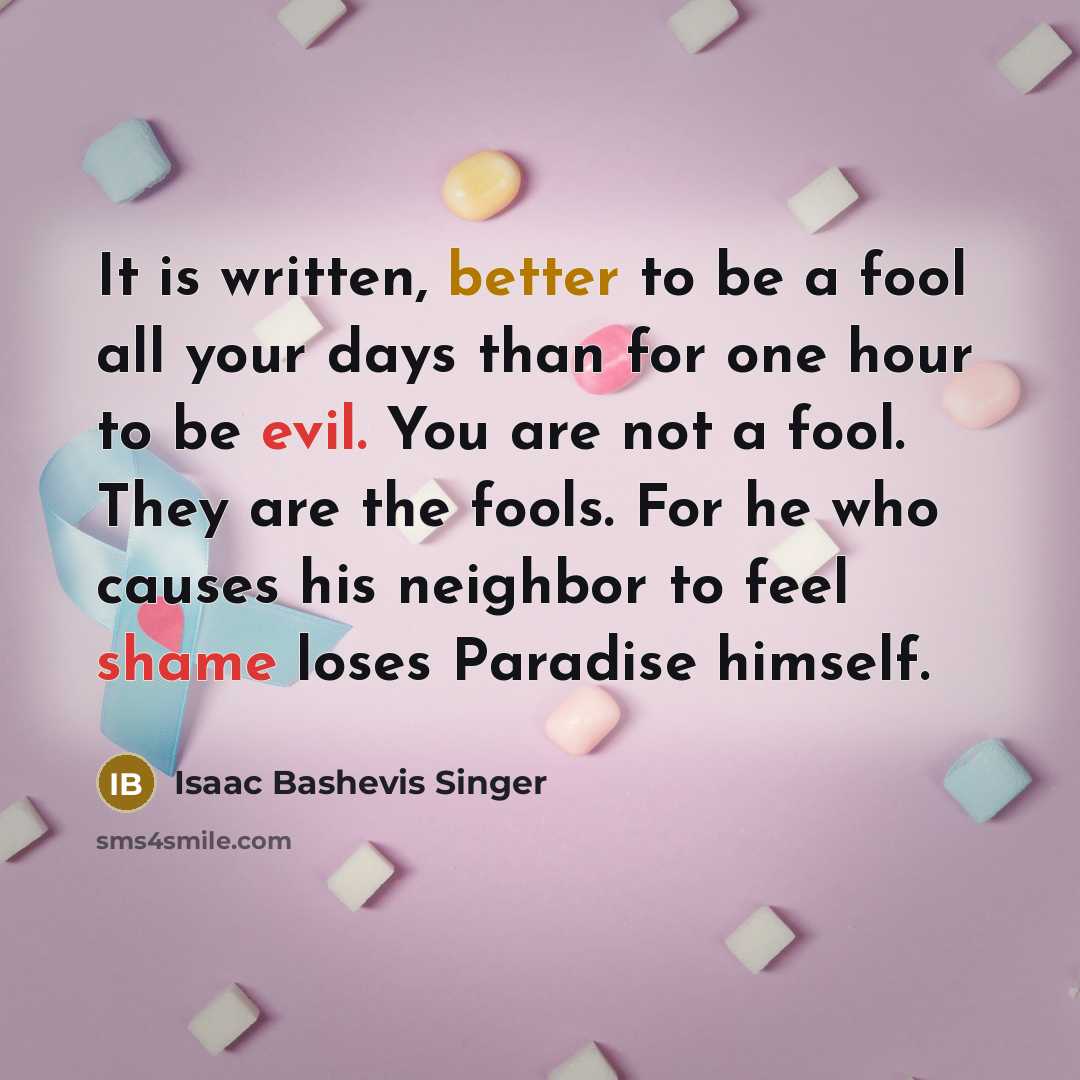 “It is written, better to be a fool all your days than for one hour to be evil. You are not a fool. They are the fools. For he who causes his neighbor to feel shame loses Paradise himself.” quote by Isaac Bashevis Singer