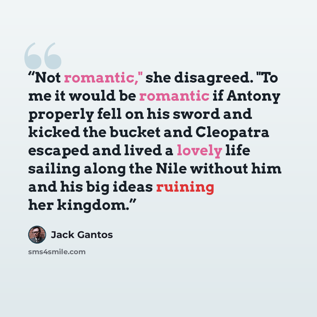 “Not romantic," she disagreed. "To me it would be romantic if Antony properly fell on his sword and kicked the bucket and Cleopatra escaped and lived a lovely life sailing along the Nile without him and his big ideas ruining her kingdom.” quote by Jack Gantos