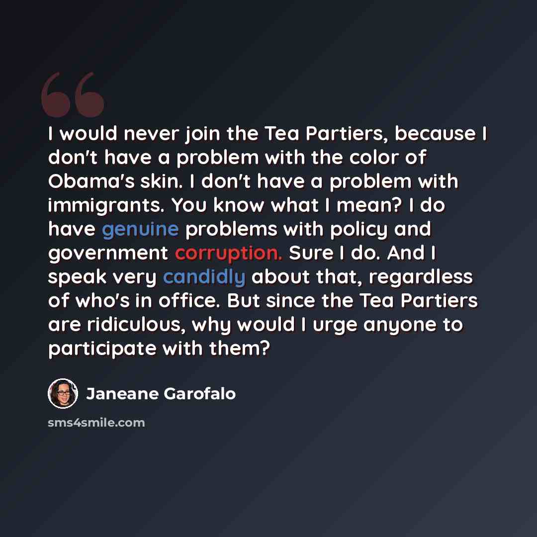 “I would never join the Tea Partiers, because I don't have a problem with the color of Obama's skin. I don't have a problem with immigrants. You know what I mean? I do have genuine problems with policy and government corruption. Sure I do. And I speak very candidly about that, regardless of who's…” quote by Janeane Garofalo
