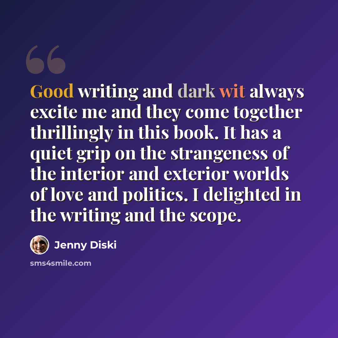 “Good writing and dark wit always excite me and they come together thrillingly in this book. It has a quiet grip on the strangeness of the interior and exterior worlds of love and politics. I delighted in the writing and the scope.” quote by Jenny Diski