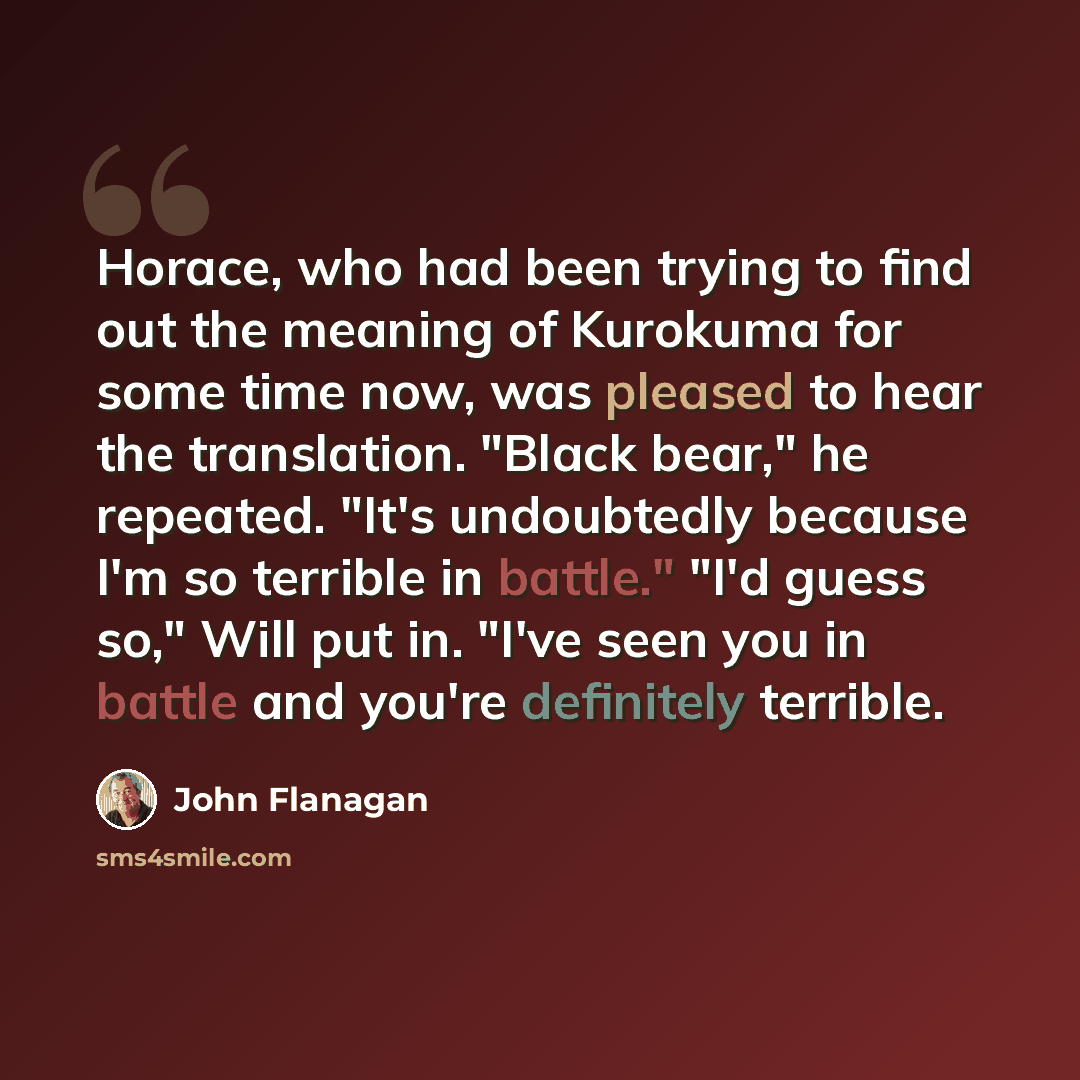 “Horace, who had been trying to find out the meaning of Kurokuma for some time now, was pleased to hear the translation. "Black bear," he repeated. "It's undoubtedly because I'm so terrible in battle." "I'd guess so," Will put in. "I've seen you in battle and you're definitely terrible.” quote by John Flanagan