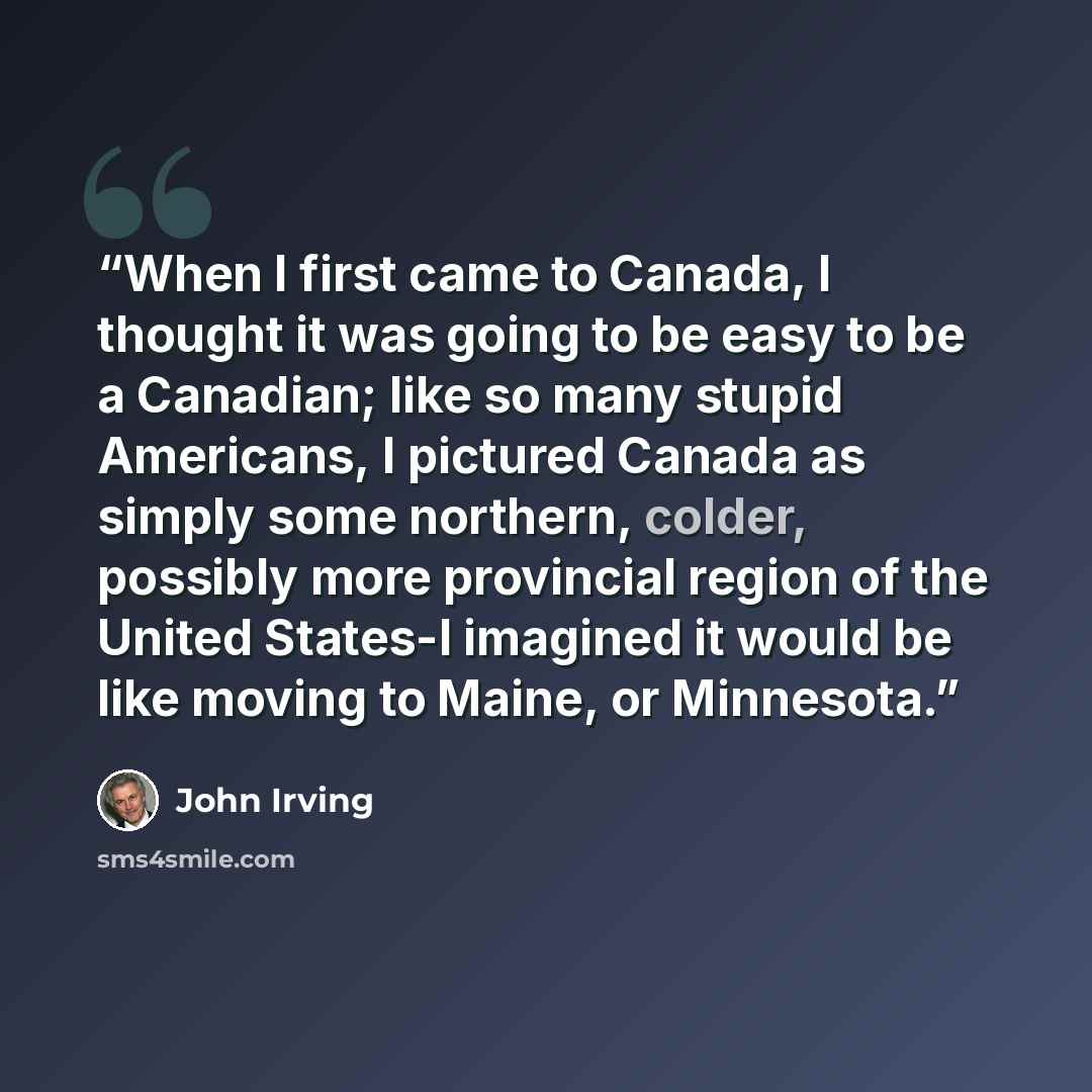 “When I first came to Canada, I thought it was going to be easy to be a Canadian; like so many stupid Americans, I pictured Canada as simply some northern, colder, possibly more provincial region of the United States-I imagined it would be like moving to Maine, or Minnesota.” quote by John Irving