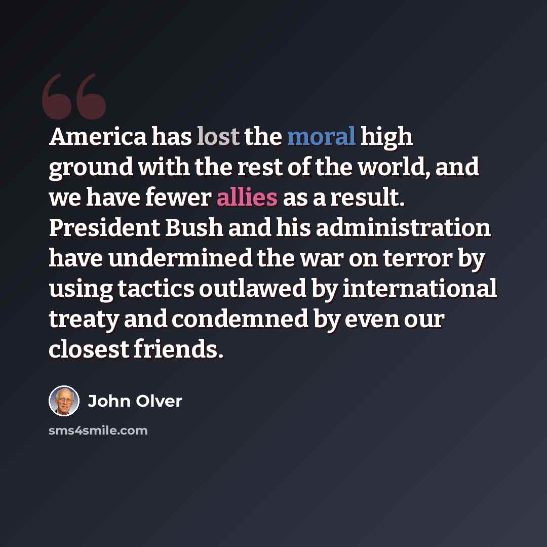 “America has lost the moral high ground with the rest of the world, and we have fewer allies as a result. President Bush and his administration have undermined the war on terror by using tactics outlawed by international treaty and condemned by even our closest friends.” quote by John Olver