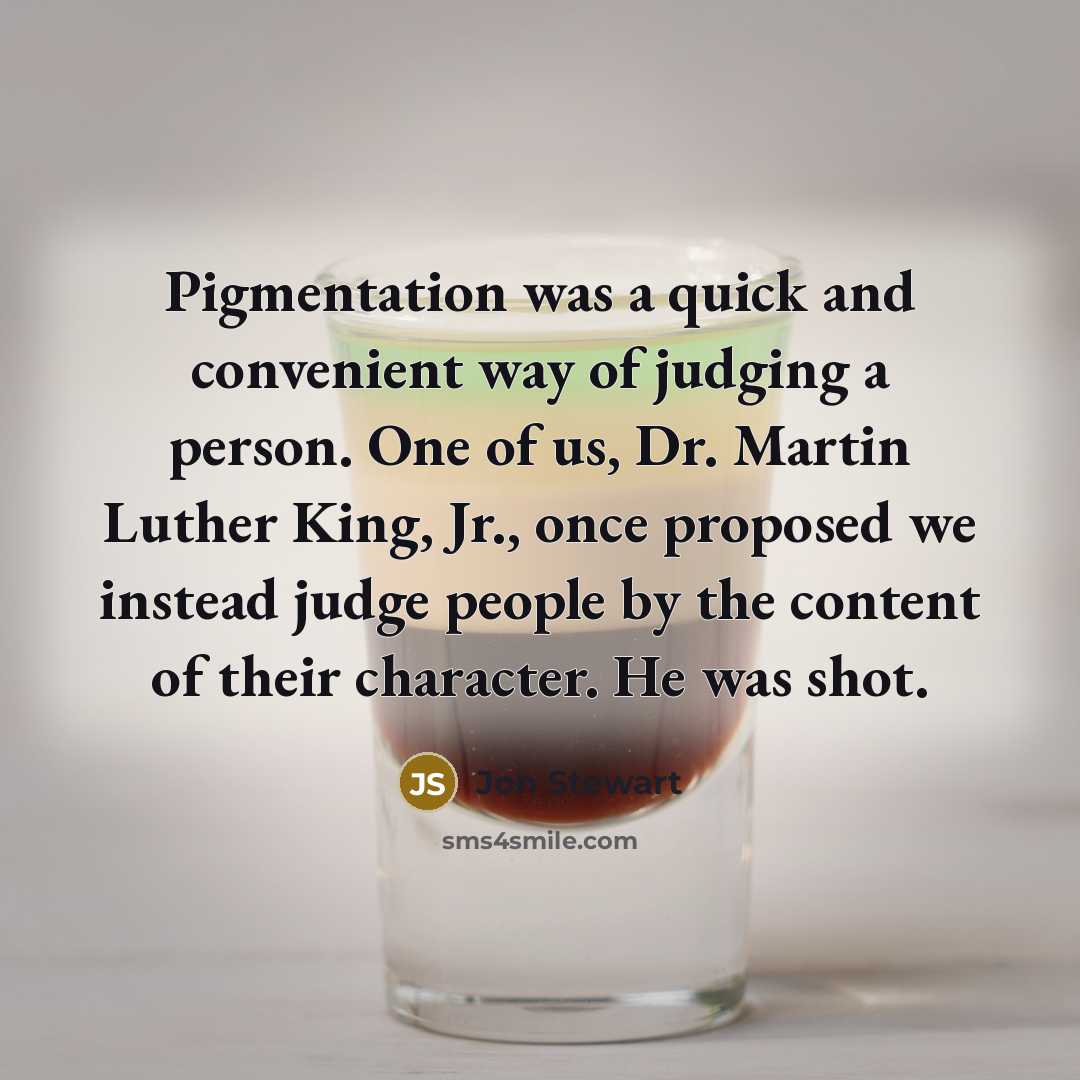 “Pigmentation was a quick and convenient way of judging a person. One of us, Dr. Martin Luther King, Jr., once proposed we instead judge people by the content of their character. He was shot.” quote by Jon Stewart