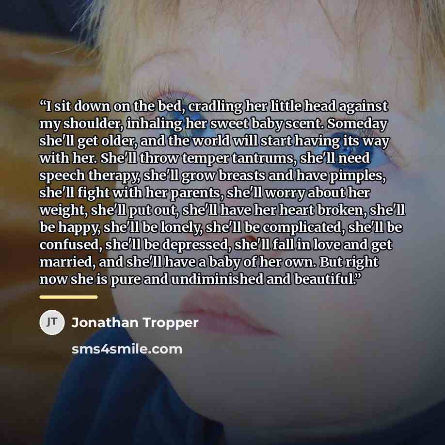 “I sit down on the bed, cradling her little head against my shoulder, inhaling her sweet baby scent. Someday she'll get older, and the world will start having its way with her. She'll throw temper tantrums, she'll need speech therapy, she'll grow breasts and have pimples, she'll fight with her…” quote by Jonathan Tropper