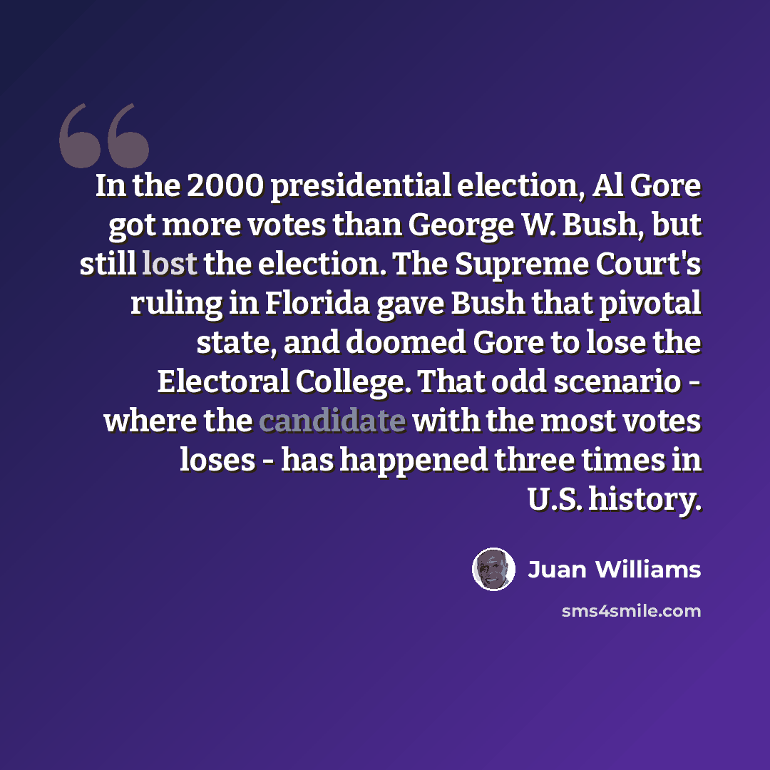 “In the 2000 presidential election, Al Gore got more votes than George W. Bush, but still lost the election. The Supreme Court's ruling in Florida gave Bush that pivotal state, and doomed Gore to lose the Electoral College. That odd scenario - where the candidate with the most votes loses - has…” quote by Juan Williams