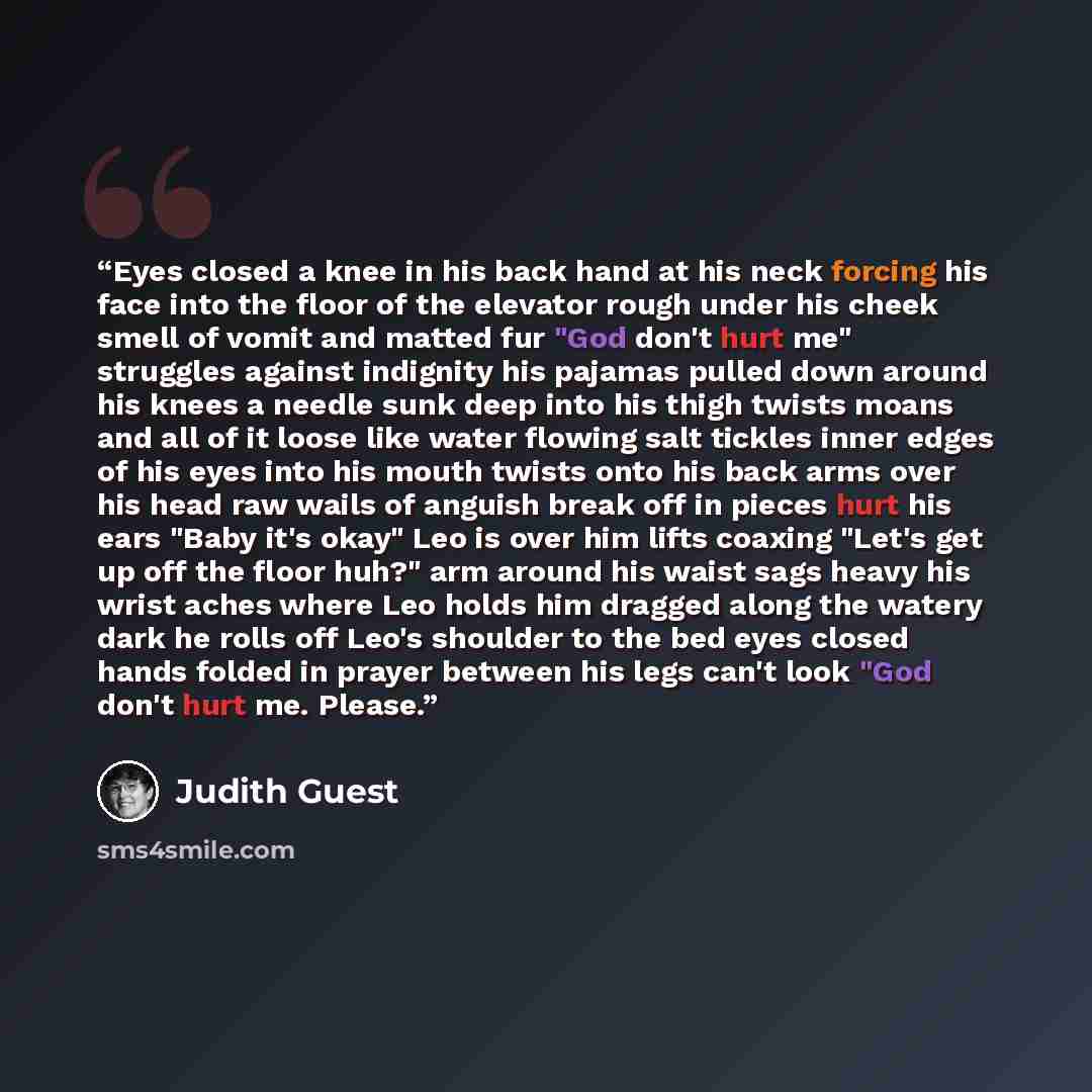 “Eyes closed a knee in his back hand at his neck forcing his face into the floor of the elevator rough under his cheek smell of vomit and matted fur "God don't hurt me" struggles against indignity his pajamas pulled down around his knees a needle sunk deep into his thigh twists moans and all of it…” quote by Judith Guest