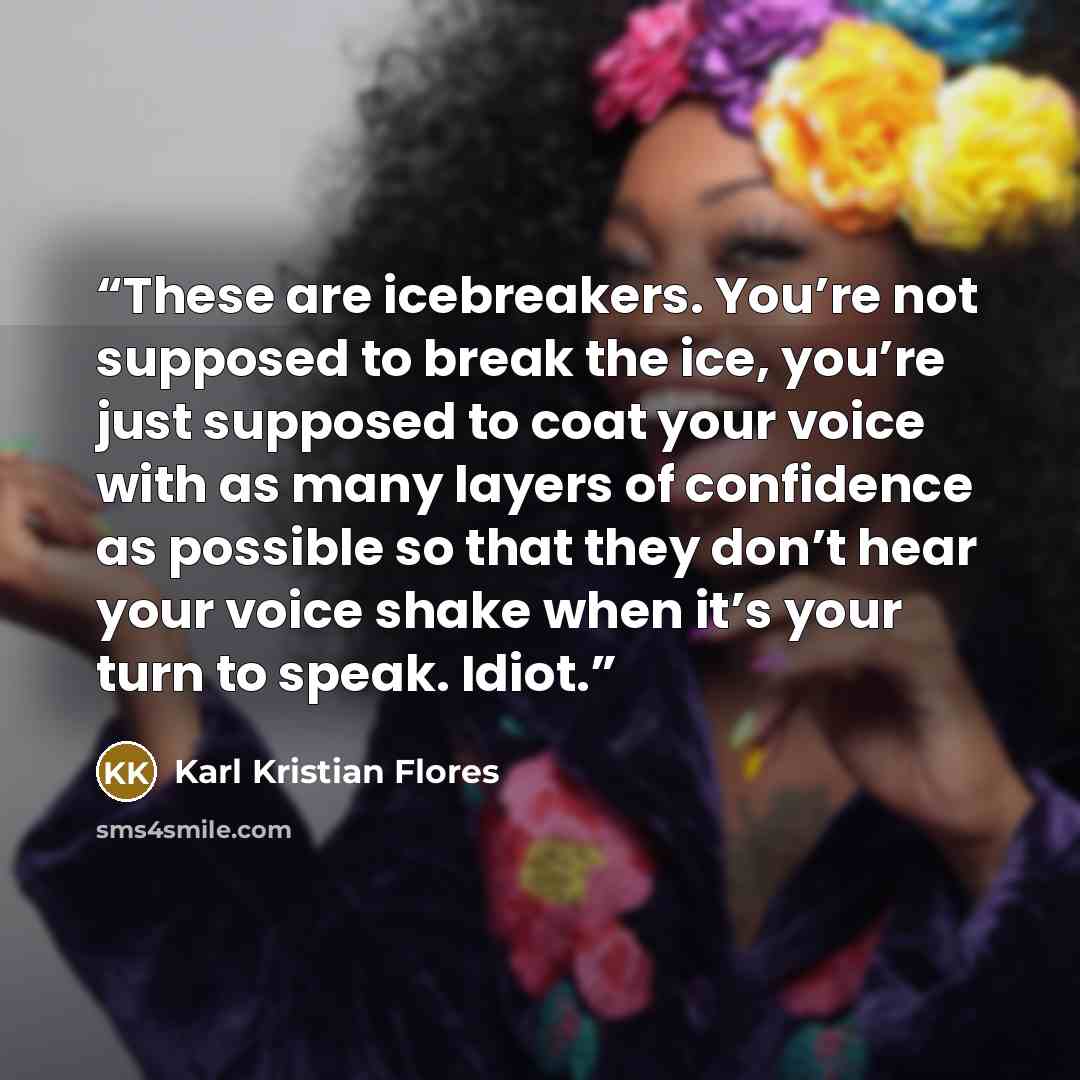 “These are icebreakers. You’re not supposed to break the ice, you’re just supposed to coat your voice with as many layers of confidence as possible so that they don’t hear your voice shake when it’s your turn to speak. Idiot.” quote by Karl Kristian Flores