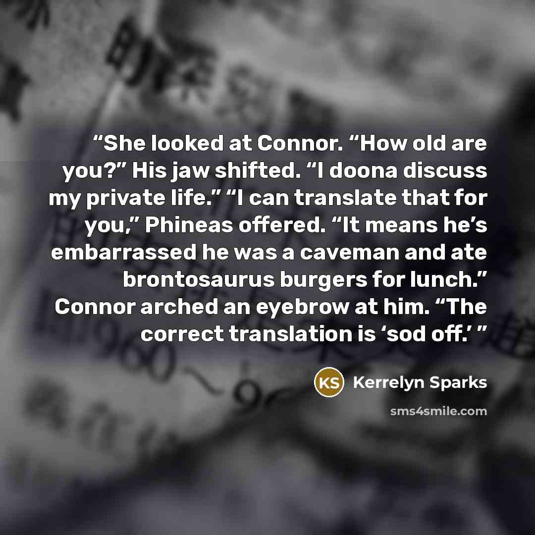 “She looked at Connor. “How old are you?” His jaw shifted. “I doona discuss my private life.” “I can translate that for you,” Phineas offered. “It means he’s embarrassed he was a caveman and ate brontosaurus burgers for lunch.” Connor arched an eyebrow at him. “The correct translation is ‘sod off.’” quote by Kerrelyn Sparks