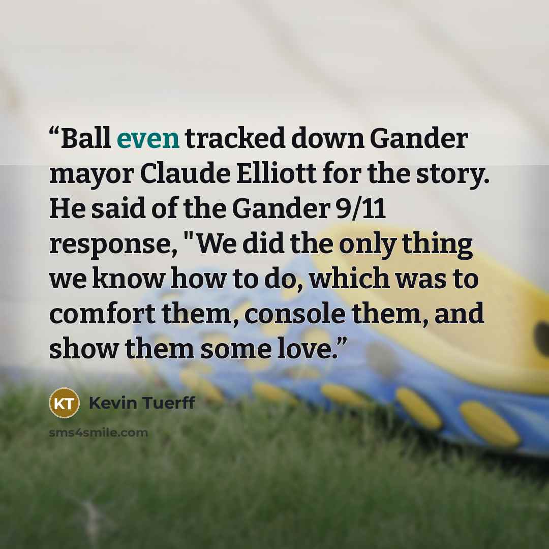 “Ball even tracked down Gander mayor Claude Elliott for the story. He said of the Gander 9/11 response, "We did the only thing we know how to do, which was to comfort them, console them, and show them some love.” quote by Kevin Tuerff