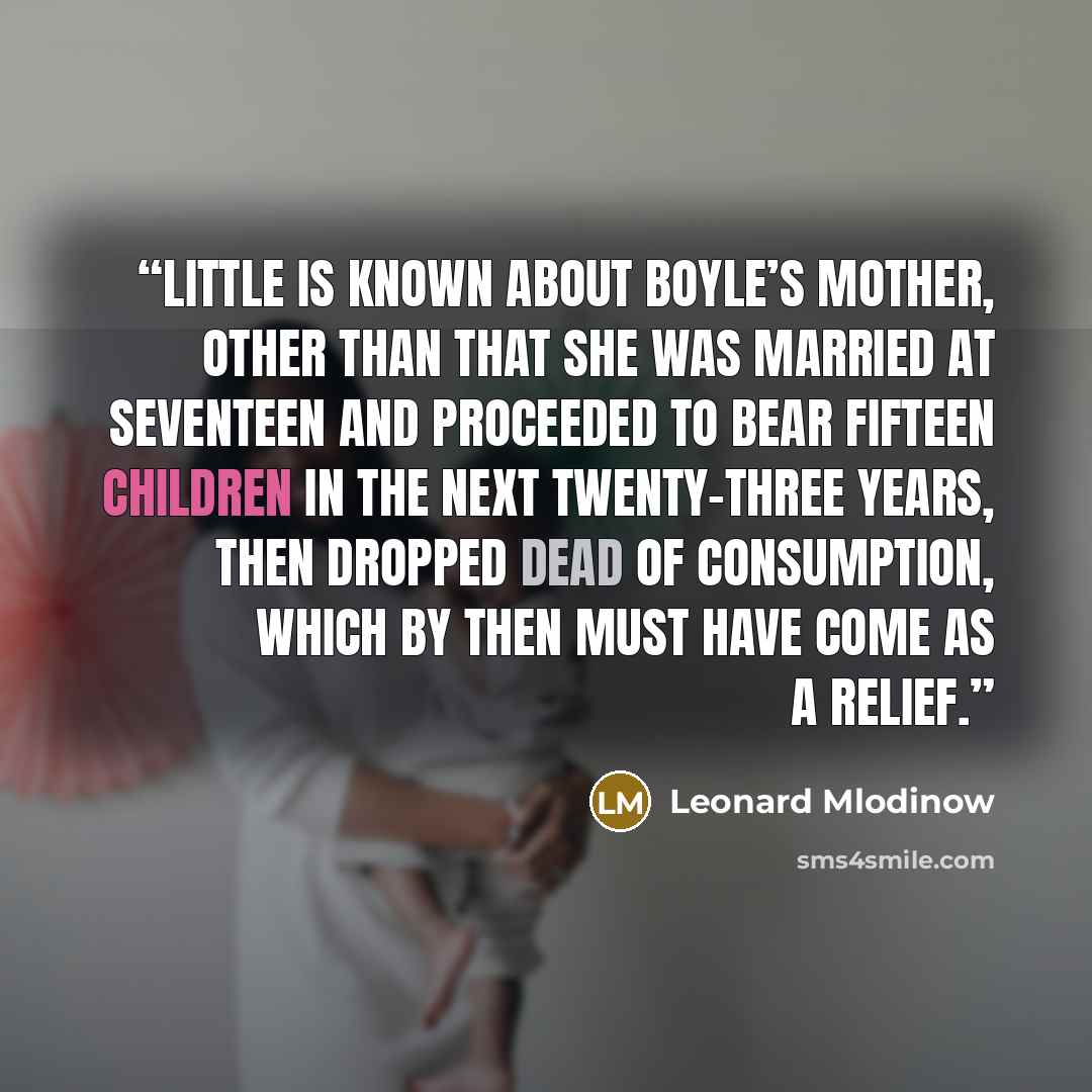 “Little is known about Boyle’s mother, other than that she was married at seventeen and proceeded to bear fifteen children in the next twenty-three years, then dropped dead of consumption, which by then must have come as a relief.” quote by Leonard Mlodinow