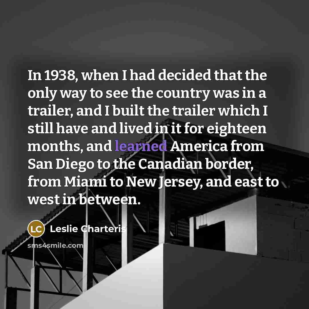 “In 1938, when I had decided that the only way to see the country was in a trailer, and I built the trailer which I still have and lived in it for eighteen months, and learned America from San Diego to the Canadian border, from Miami to New Jersey, and east to west in between.” quote by Leslie Charteris