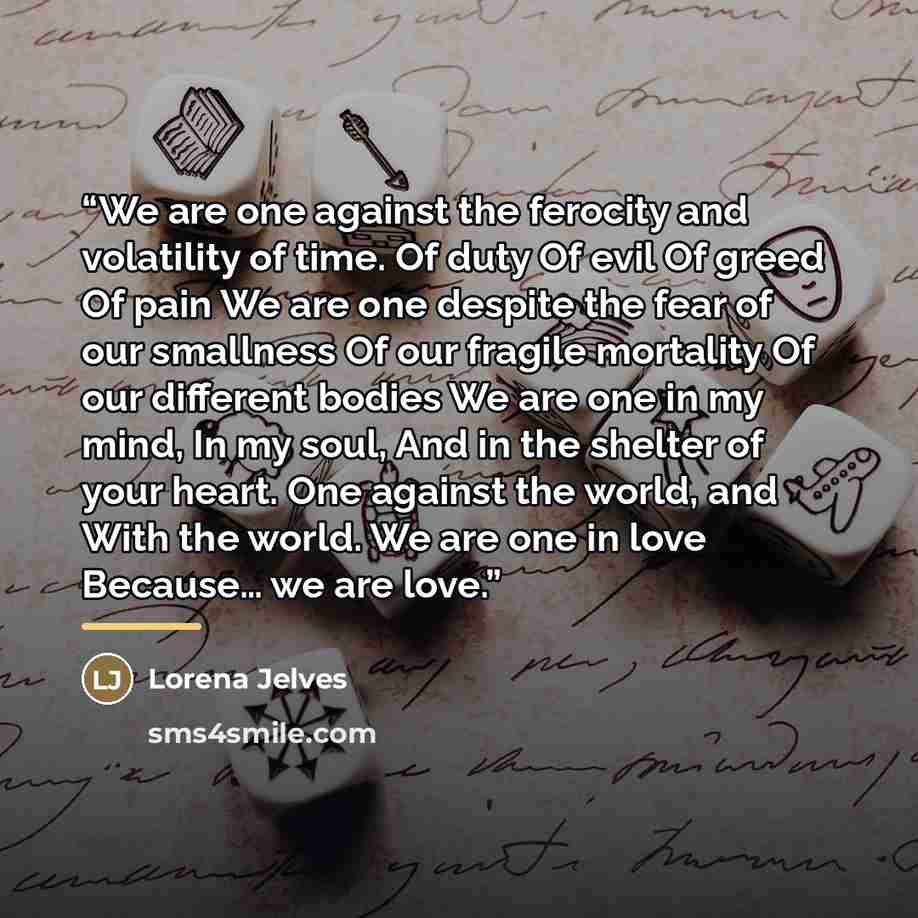 “We are one against the ferocity and volatility of time. Of duty Of evil Of greed Of pain We are one despite the fear of our smallness Of our fragile mortality Of our different bodies We are one in my mind, In my soul, And in the shelter of your heart. One against the world, and With the world. We…” quote by Lorena Jelves