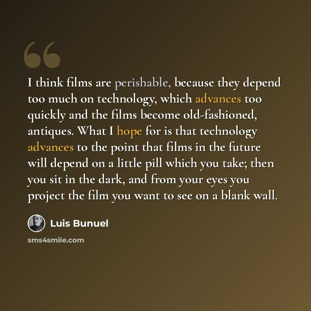 “I think films are perishable, because they depend too much on technology, which advances too quickly and the films become old-fashioned, antiques. What I hope for is that technology advances to the point that films in the future will depend on a little pill which you take; then you sit in the…” quote by Luis Bunuel
