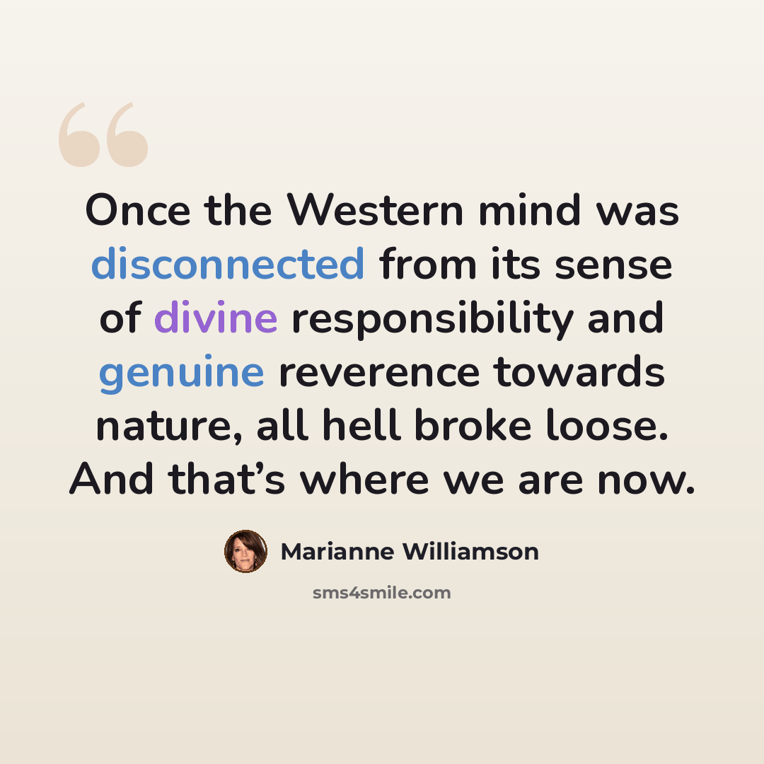 “Once the Western mind was disconnected from its sense of divine responsibility and genuine reverence towards nature, all hell broke loose. And that’s where we are now.” quote by Marianne Williamson