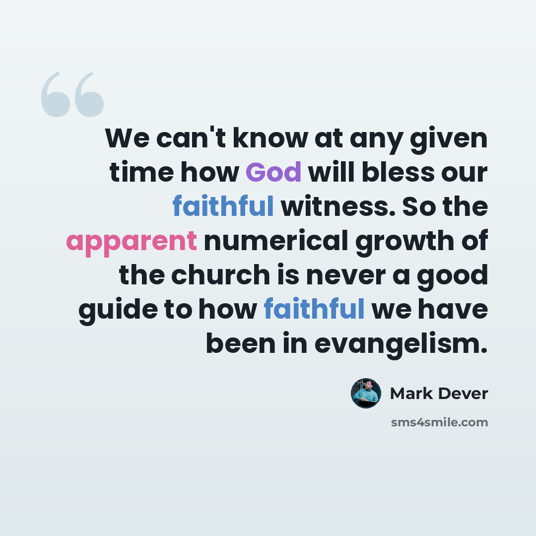 “We can't know at any given time how God will bless our faithful witness. So the apparent numerical growth of the church is never a good guide to how faithful we have been in evangelism.” quote by Mark Dever