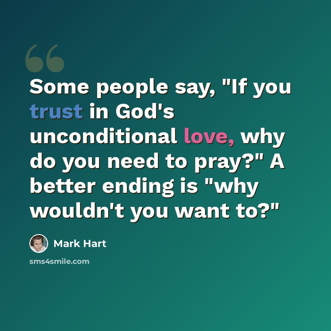 “Some people say, "If you trust in God's unconditional love, why do you need to pray?" A better ending is "why wouldn't you want to?"” quote by Mark Hart