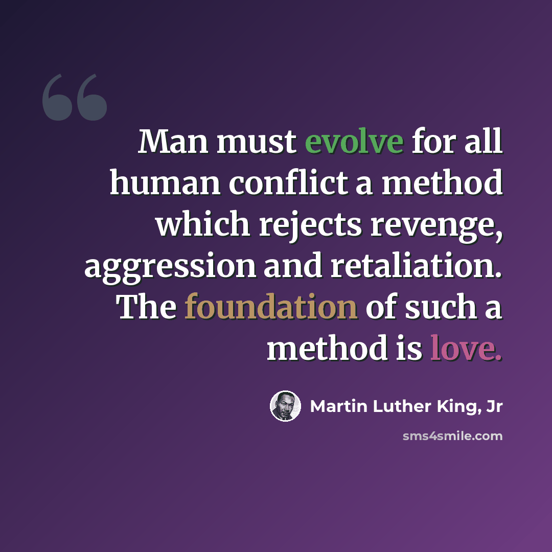 “Man must evolve for all human conflict a method which rejects revenge, aggression and retaliation. The foundation of such a method is love.” quote by Martin Luther King, Jr