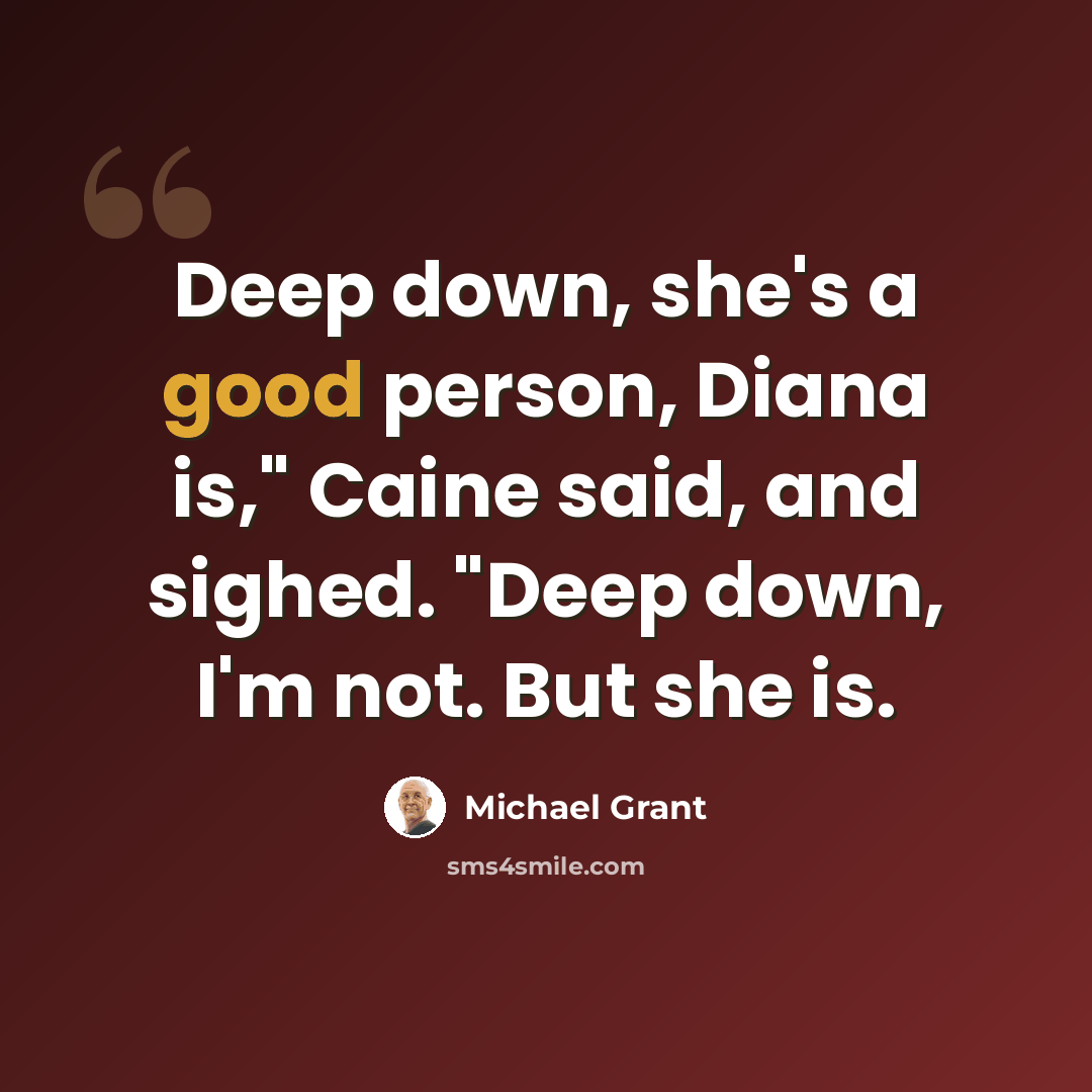 “Deep down, she's a good person, Diana is," Caine said, and sighed. "Deep down, I'm not. But she is.” quote by Michael Grant
