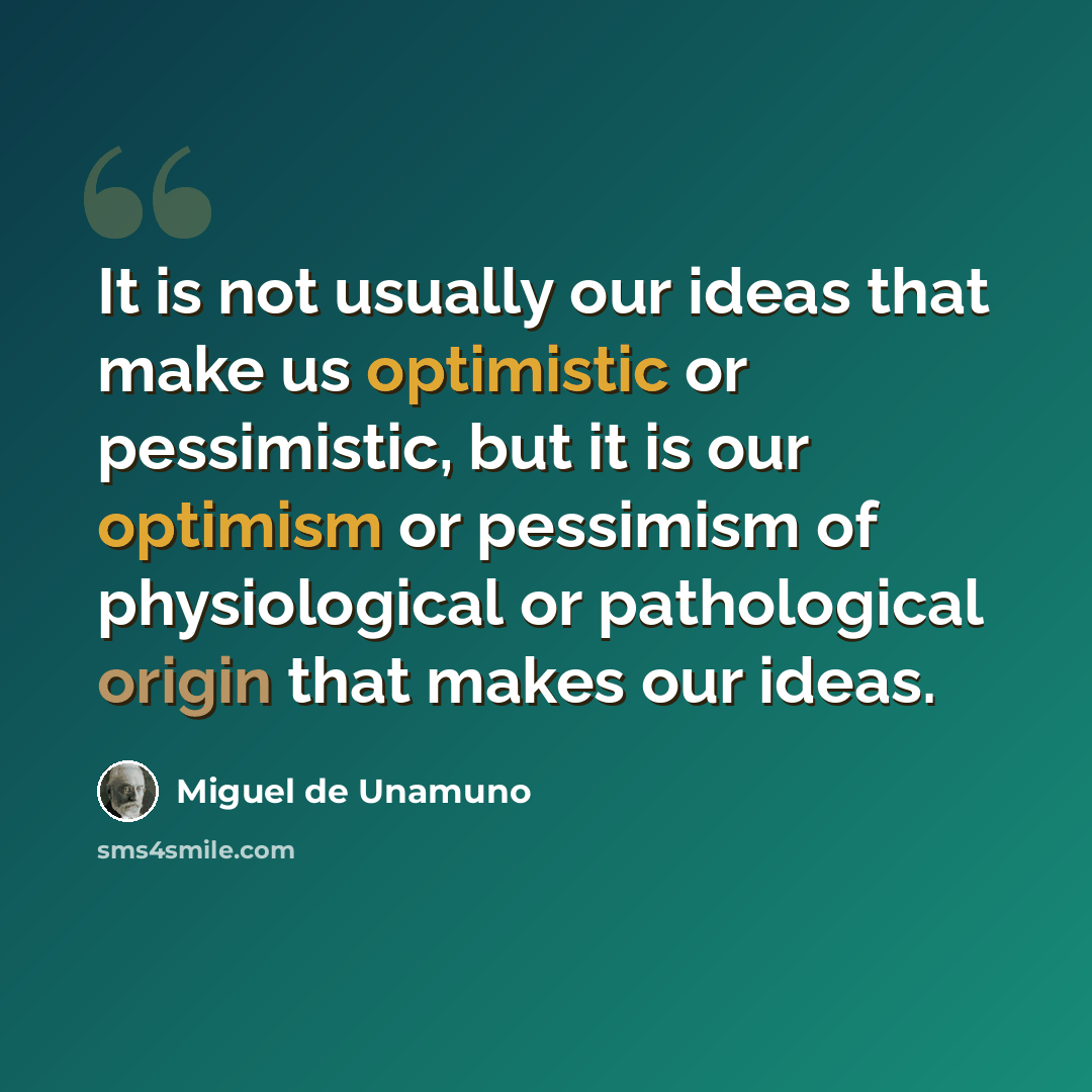 “It is not usually our ideas that make us optimistic or pessimistic, but it is our optimism or pessimism of physiological or pathological origin that makes our ideas.” quote by Miguel de Unamuno