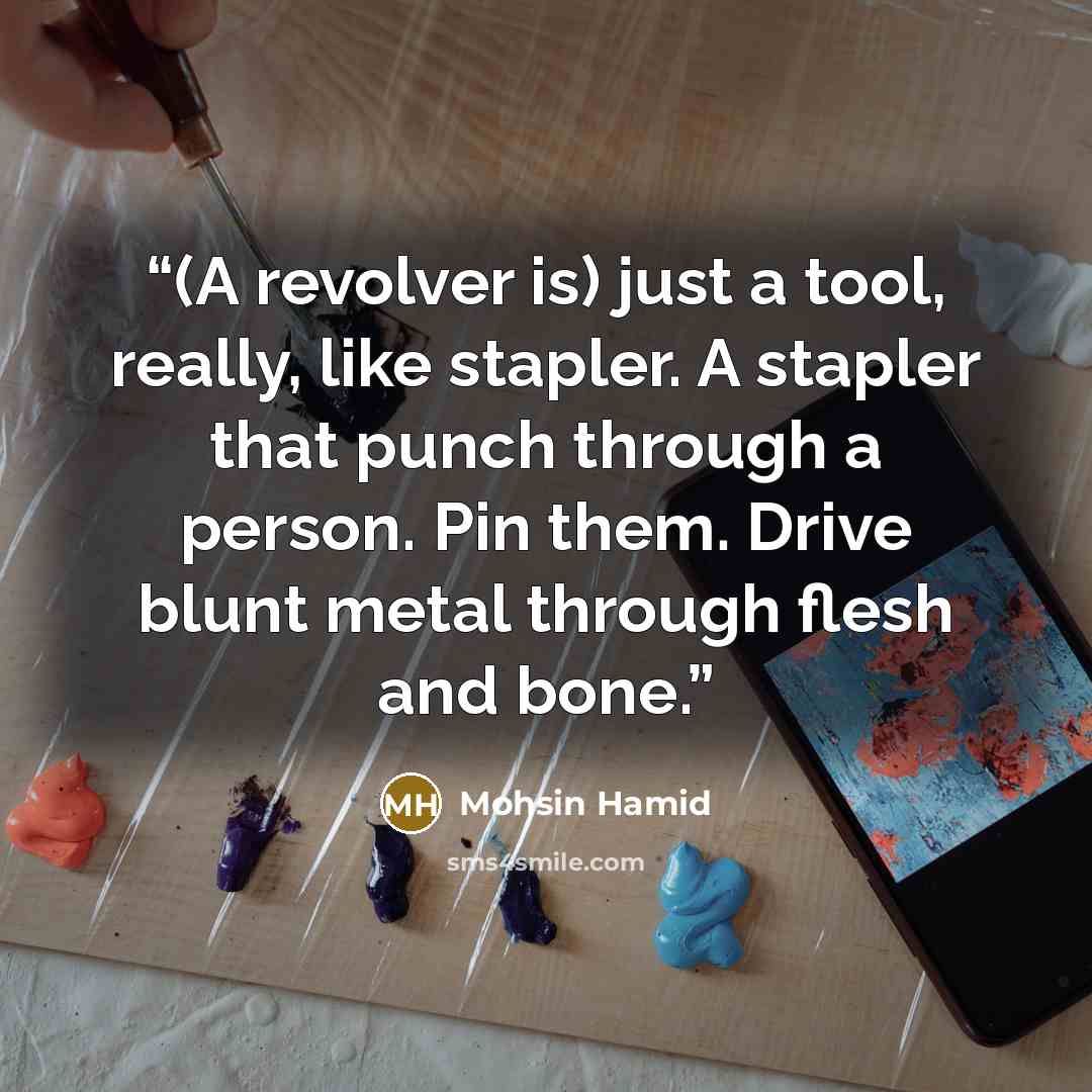 “(A revolver is) just a tool, really, like stapler. A stapler that punch through a person. Pin them. Drive blunt metal through flesh and bone.” quote by Mohsin Hamid
