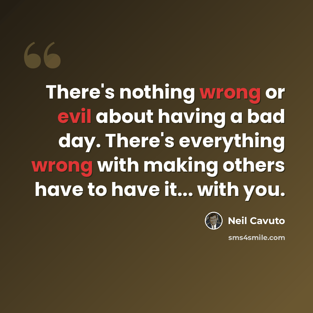“There's nothing wrong or evil about having a bad day. There's everything wrong with making others have to have it... with you.” quote by Neil Cavuto