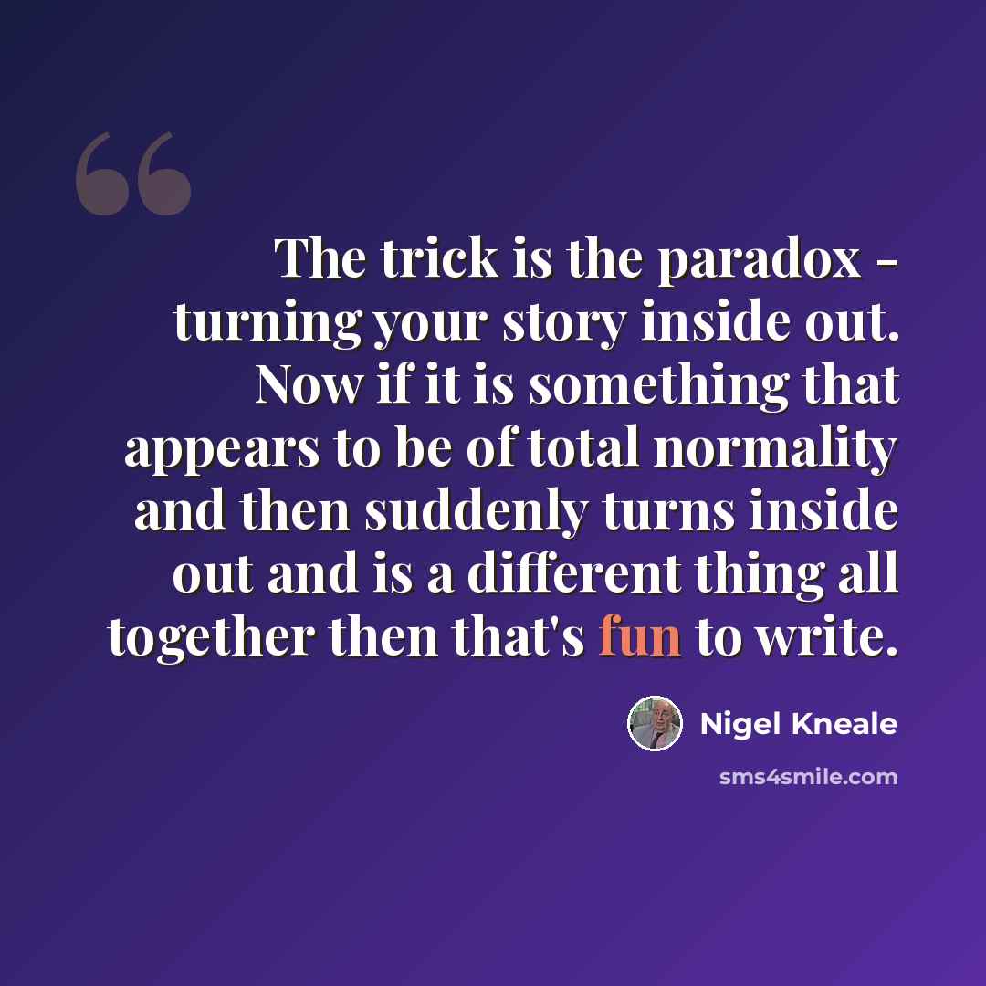 “The trick is the paradox - turning your story inside out. Now if it is something that appears to be of total normality and then suddenly turns inside out and is a different thing all together then that's fun to write.” quote by Nigel Kneale