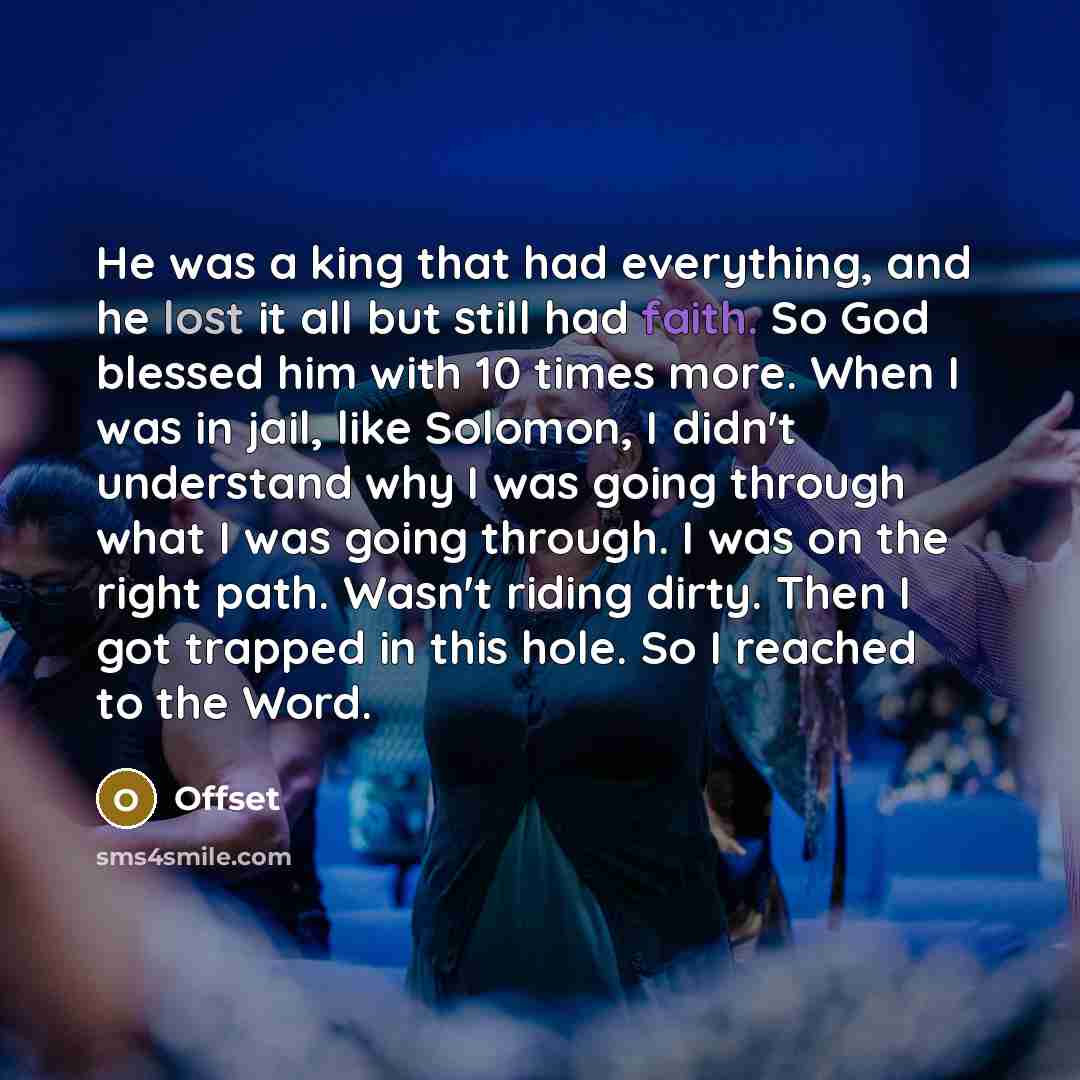 “He was a king that had everything, and he lost it all but still had faith. So God blessed him with 10 times more. When I was in jail, like Solomon, I didn't understand why I was going through what I was going through. I was on the right path. Wasn't riding dirty. Then I got trapped in this hole…” quote by Offset