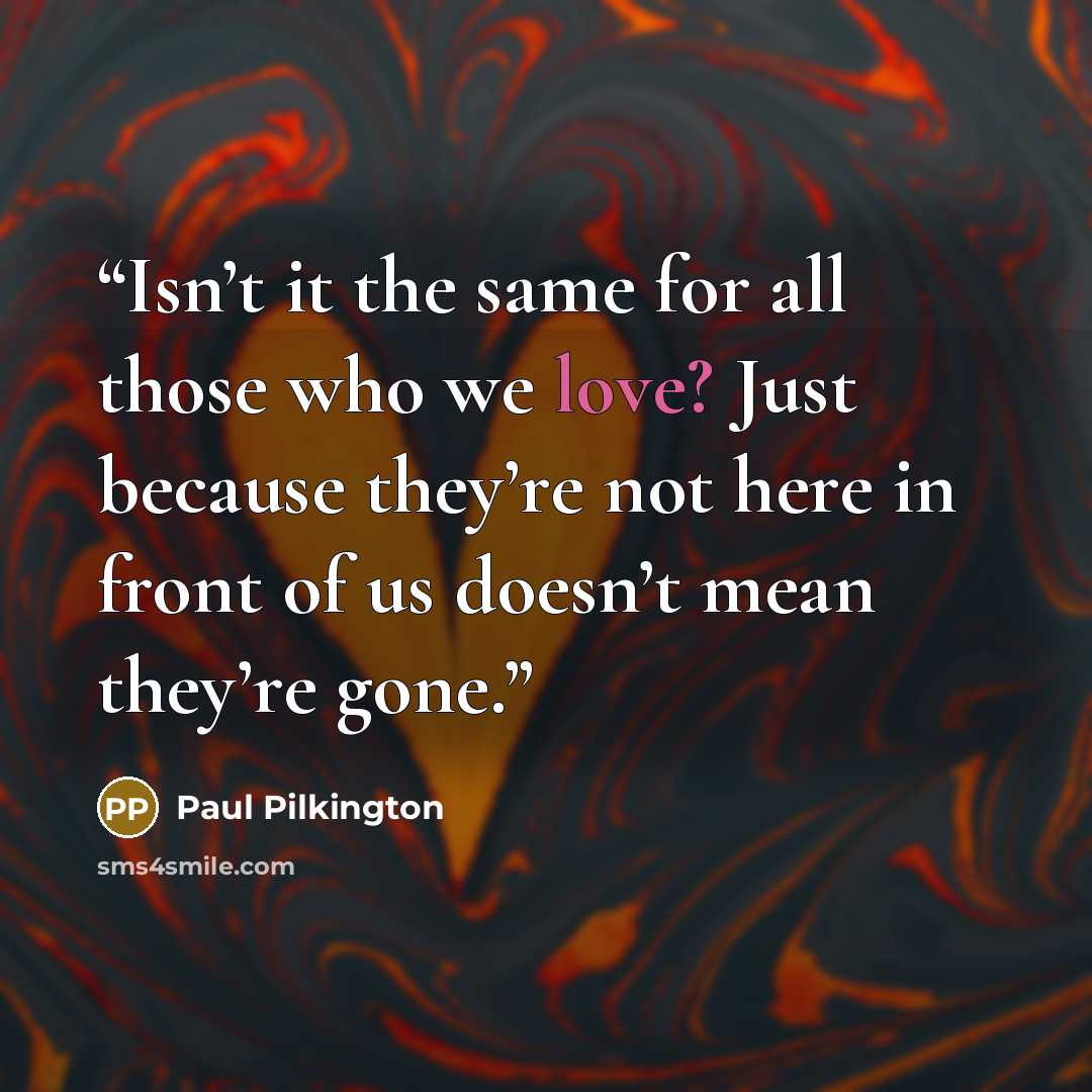 “Isn’t it the same for all those who we love? Just because they’re not here in front of us doesn’t mean they’re gone.” quote by Paul Pilkington