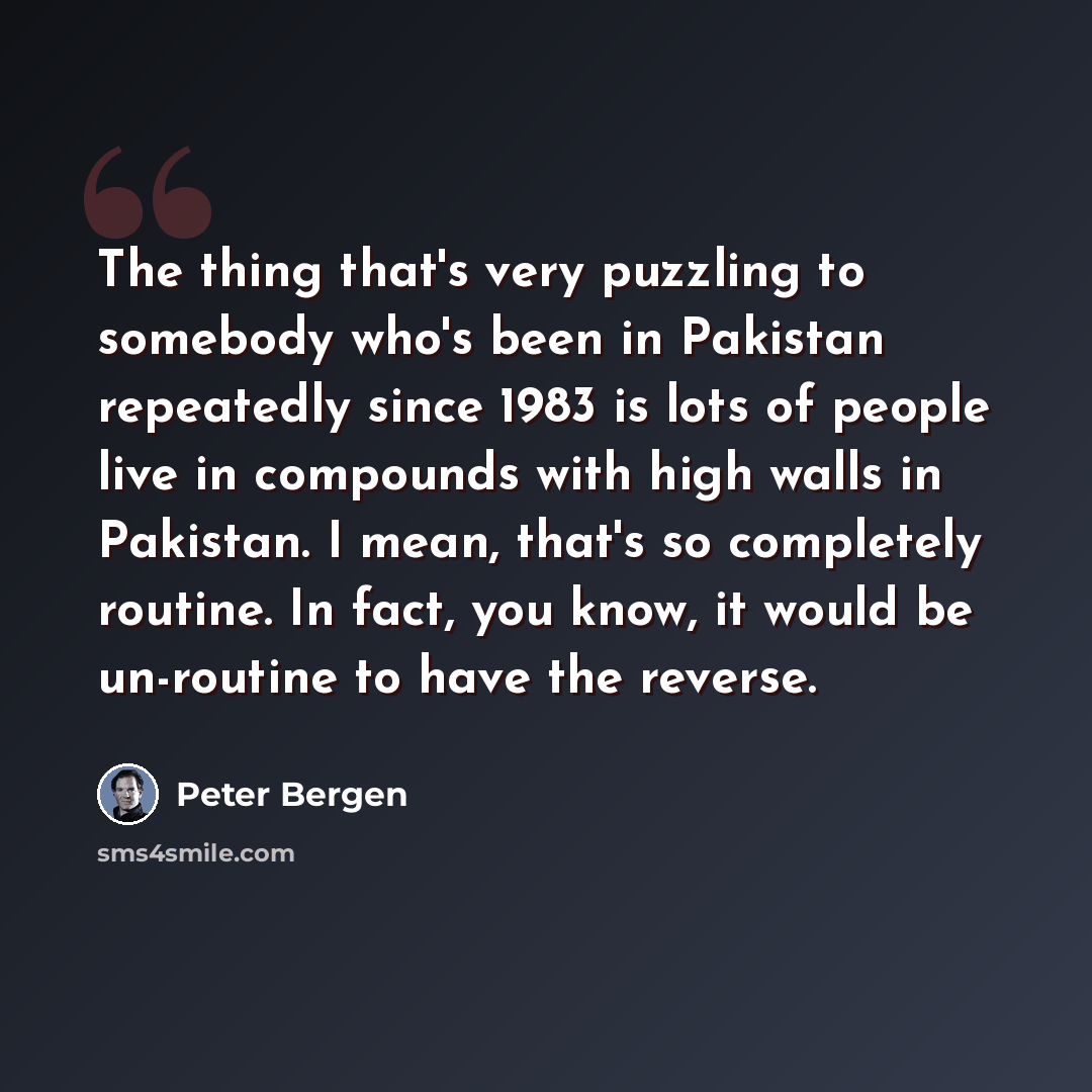 “The thing that's very puzzling to somebody who's been in Pakistan repeatedly since 1983 is lots of people live in compounds with high walls in Pakistan. I mean, that's so completely routine. In fact, you know, it would be un-routine to have the reverse.” quote by Peter Bergen