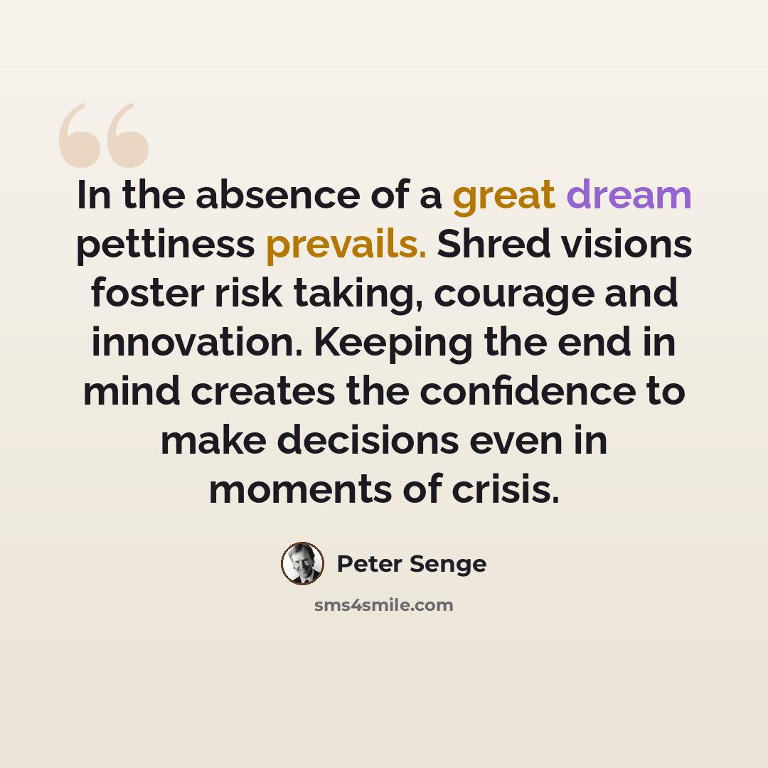 “In the absence of a great dream pettiness prevails. Shred visions foster risk taking, courage and innovation. Keeping the end in mind creates the confidence to make decisions even in moments of crisis.” quote by Peter Senge