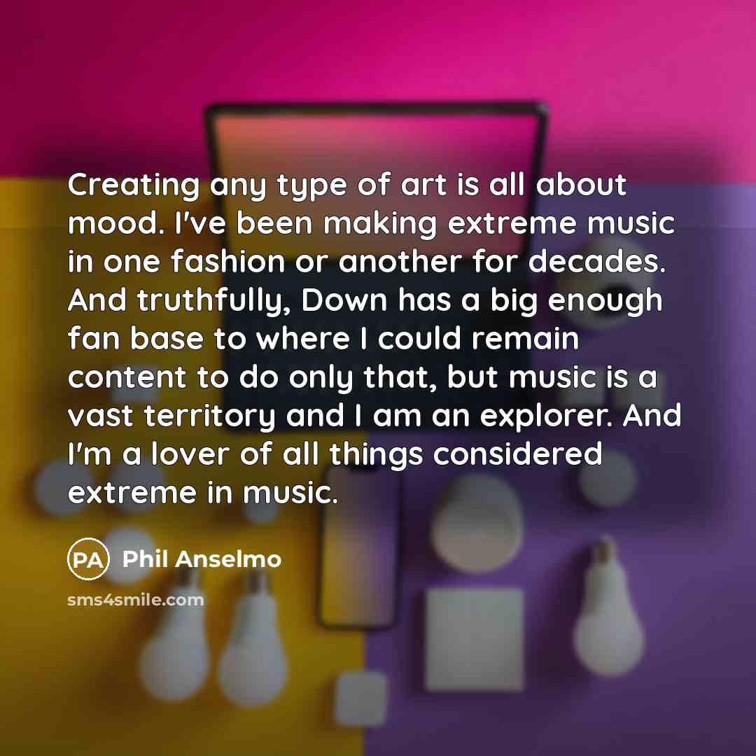 “Creating any type of art is all about mood. I've been making extreme music in one fashion or another for decades. And truthfully, Down has a big enough fan base to where I could remain content to do only that, but music is a vast territory and I am an explorer. And I'm a lover of all things…” quote by Phil Anselmo