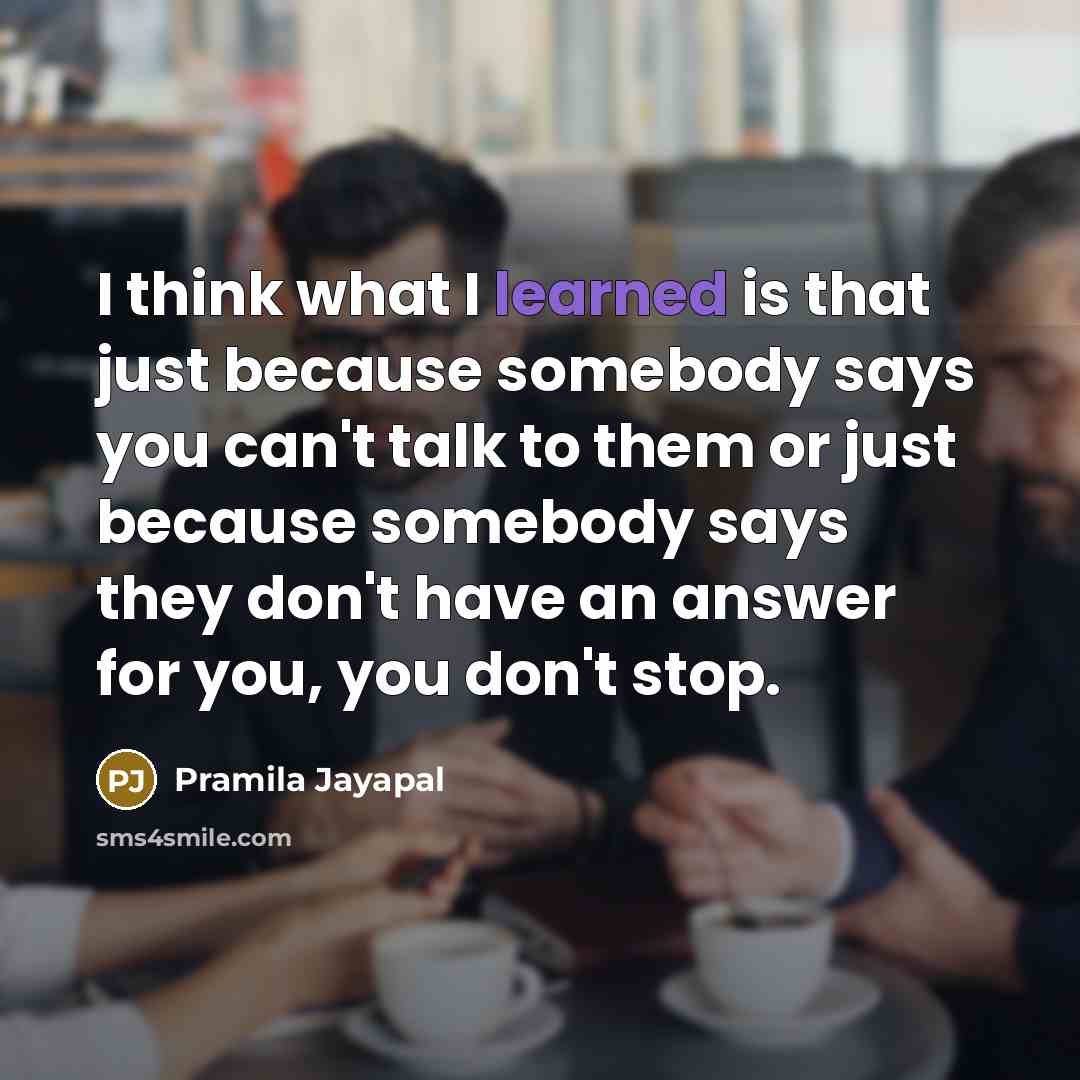 “I think what I learned is that just because somebody says you can't talk to them or just because somebody says they don't have an answer for you, you don't stop.” quote by Pramila Jayapal