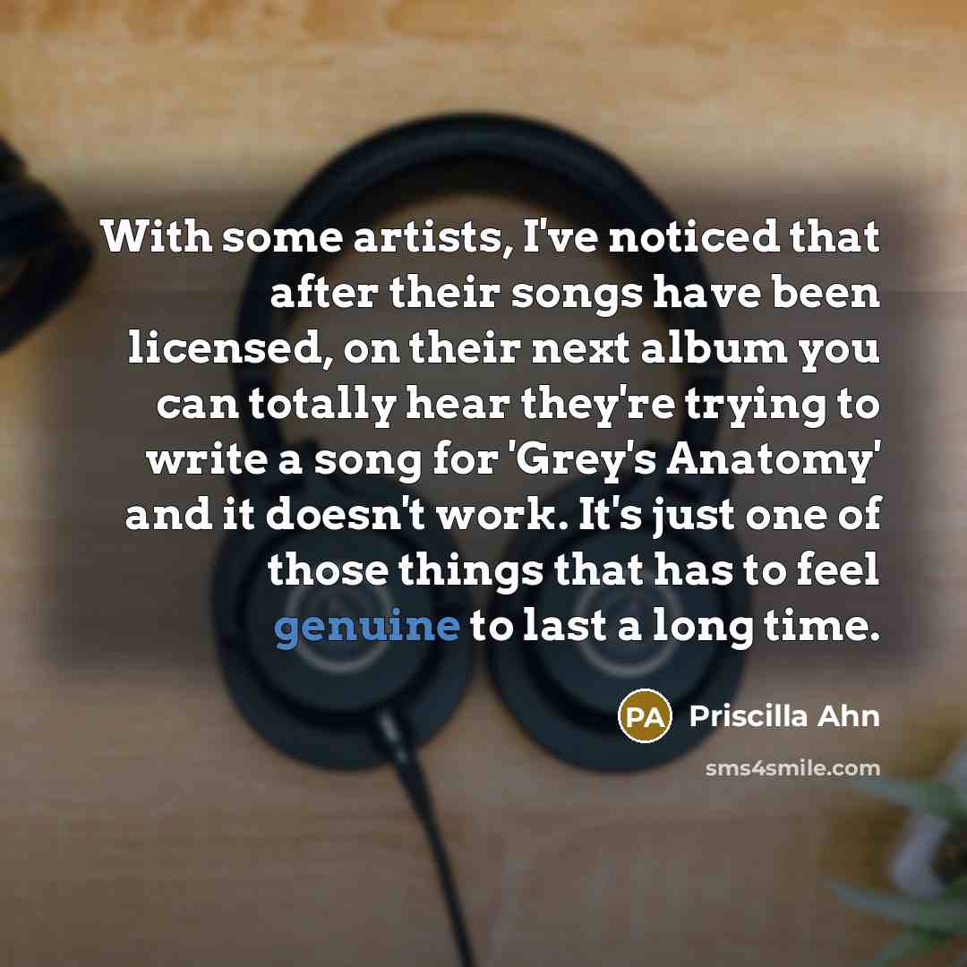 “With some artists, I've noticed that after their songs have been licensed, on their next album you can totally hear they're trying to write a song for 'Grey's Anatomy' and it doesn't work. It's just one of those things that has to feel genuine to last a long time.” quote by Priscilla Ahn