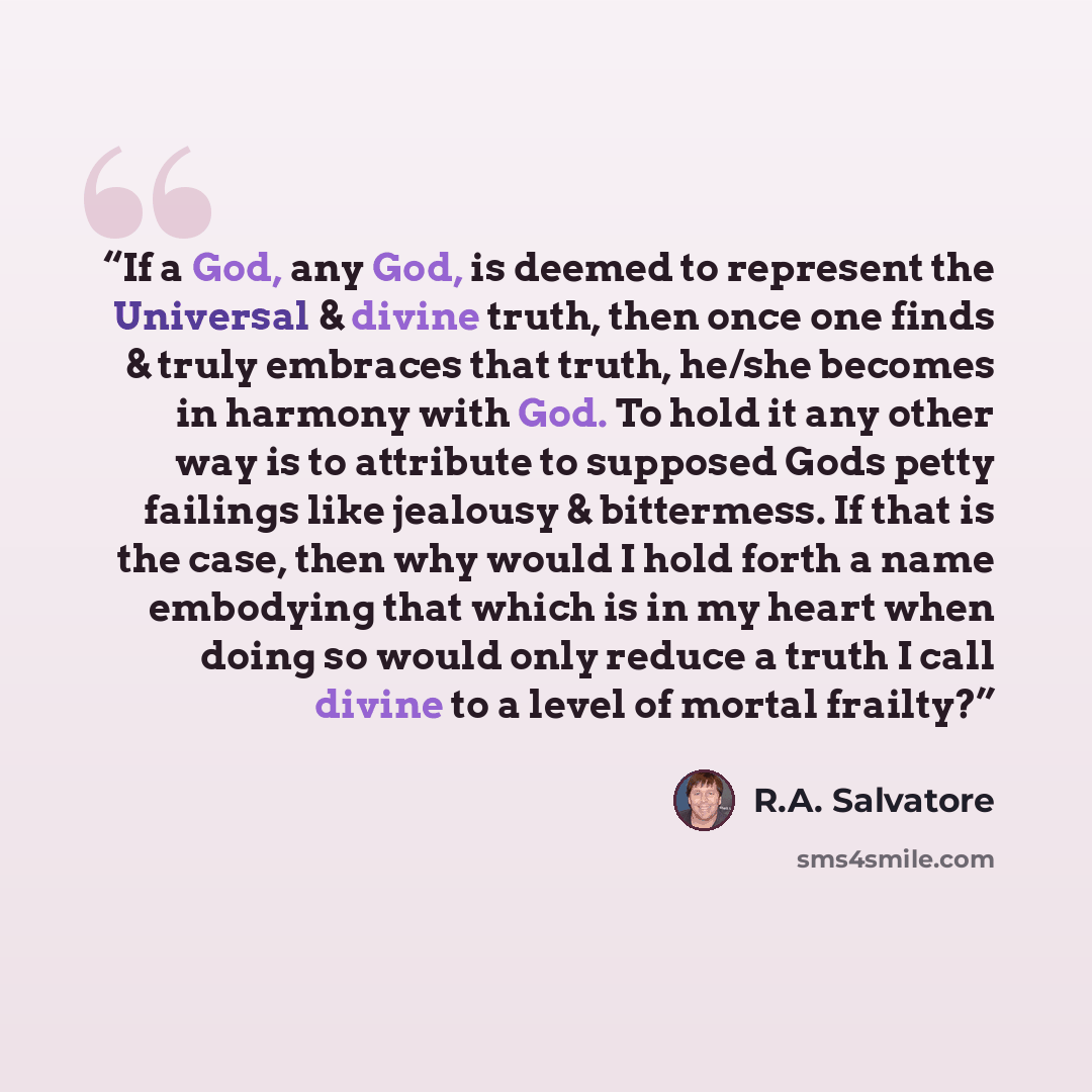 “If a God, any God, is deemed to represent the Universal & divine truth, then once one finds & truly embraces that truth, he/she becomes in harmony with God. To hold it any other way is to attribute to supposed Gods petty failings like jealousy & bittermess. If that is the case, then why would I…” quote by R.A. Salvatore