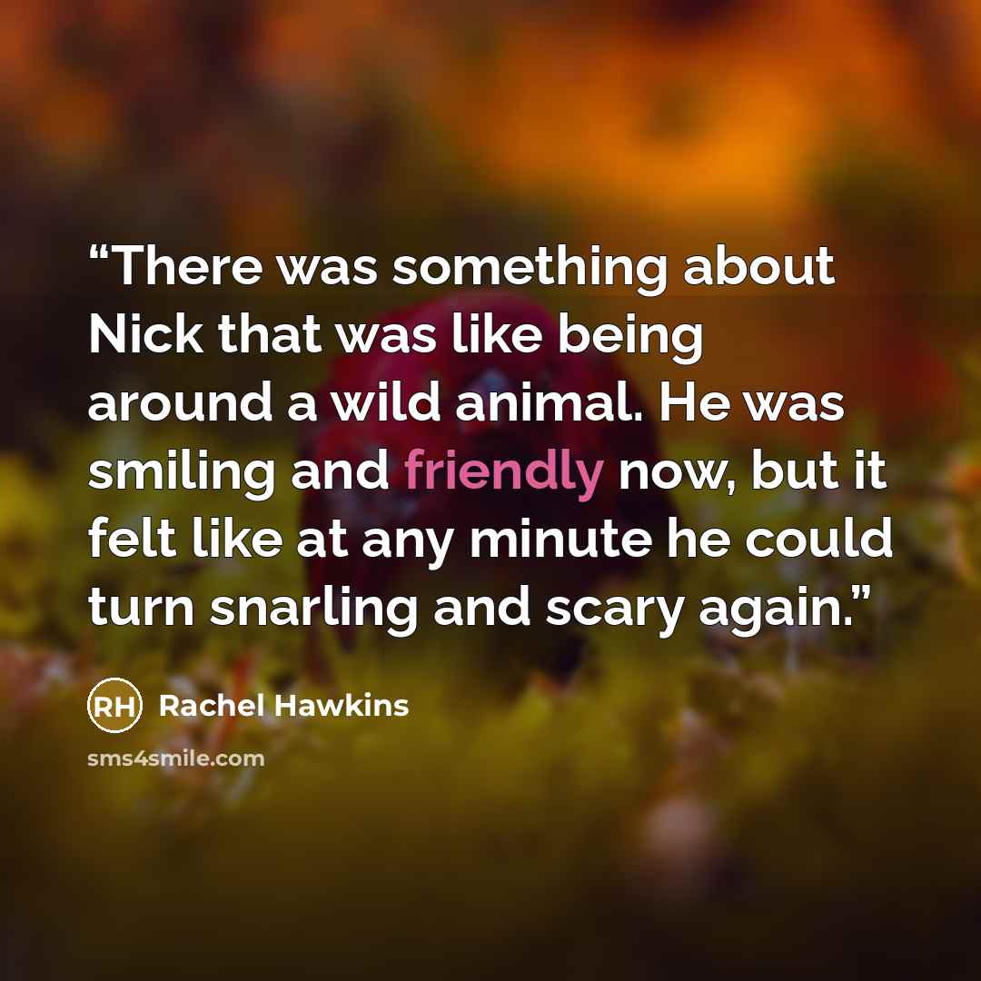 “There was something about Nick that was like being around a wild animal. He was smiling and friendly now, but it felt like at any minute he could turn snarling and scary again.” quote by Rachel Hawkins