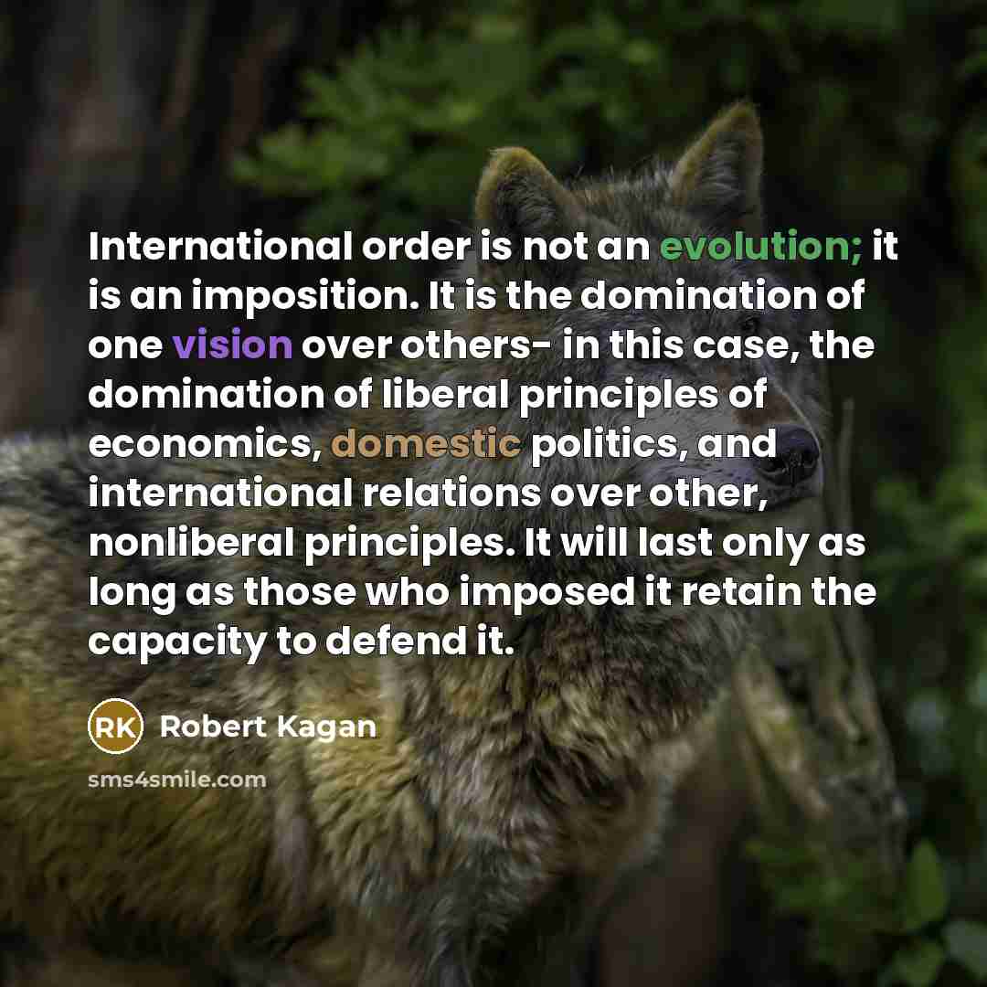 “International order is not an evolution; it is an imposition. It is the domination of one vision over others- in this case, the domination of liberal principles of economics, domestic politics, and international relations over other, nonliberal principles. It will last only as long as those who…” quote by Robert Kagan