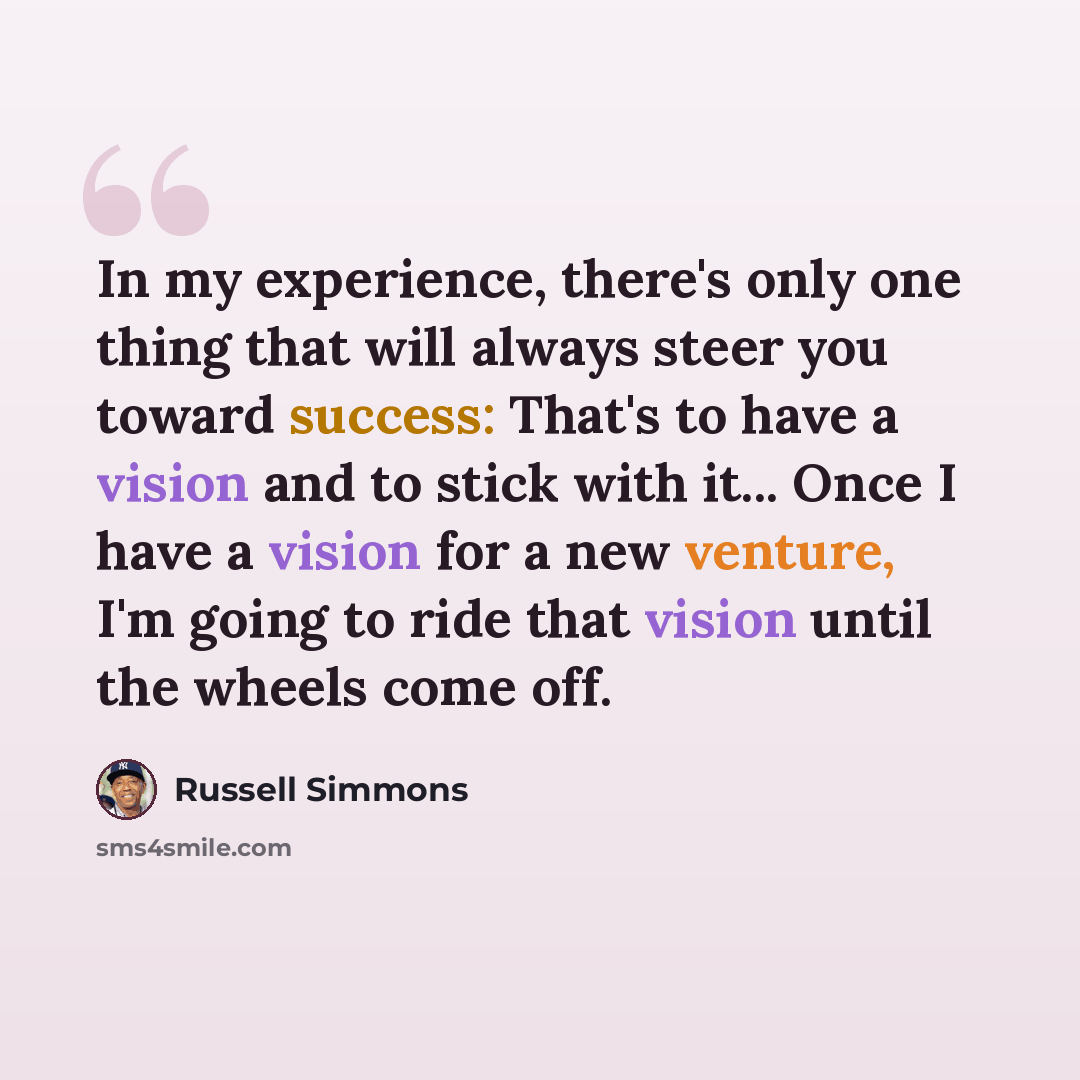 “In my experience, there's only one thing that will always steer you toward success: That's to have a vision and to stick with it... Once I have a vision for a new venture, I'm going to ride that vision until the wheels come off.” quote by Russell Simmons
