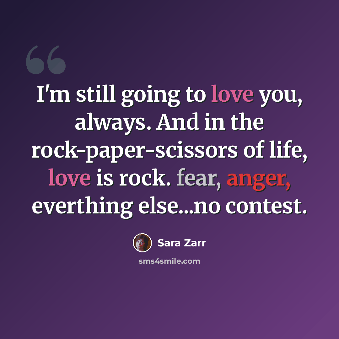“I'm still going to love you, always. And in the rock-paper-scissors of life, love is rock. fear, anger, everthing else...no contest.” quote by Sara Zarr