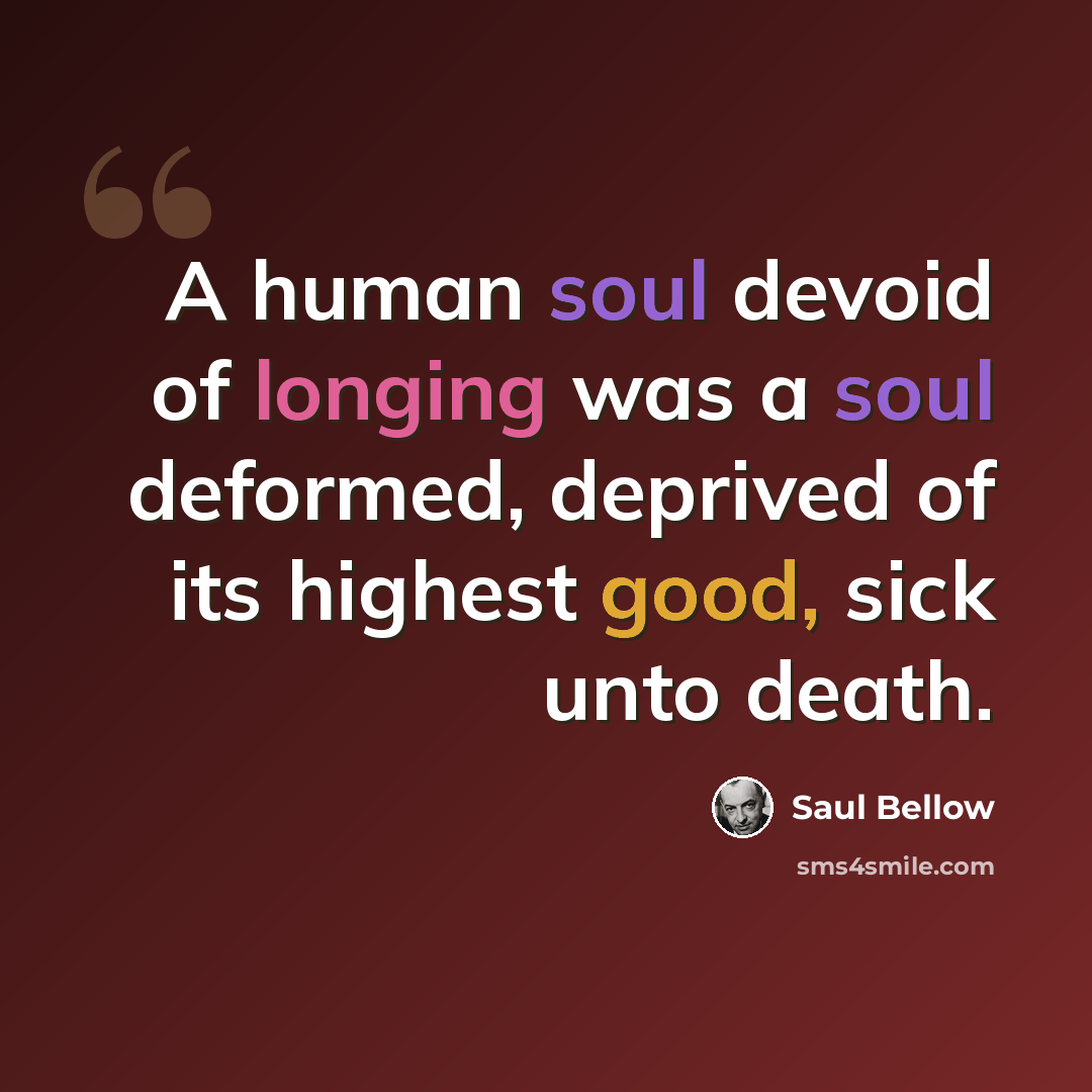 “A human soul devoid of longing was a soul deformed, deprived of its highest good, sick unto death.” quote by Saul Bellow