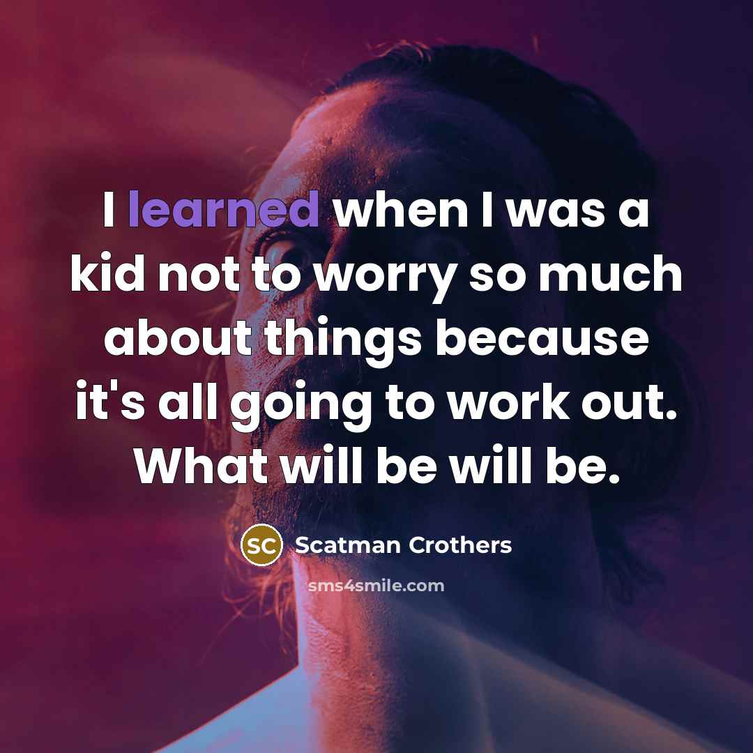 “I learned when I was a kid not to worry so much about things because it's all going to work out. What will be will be.” quote by Scatman Crothers