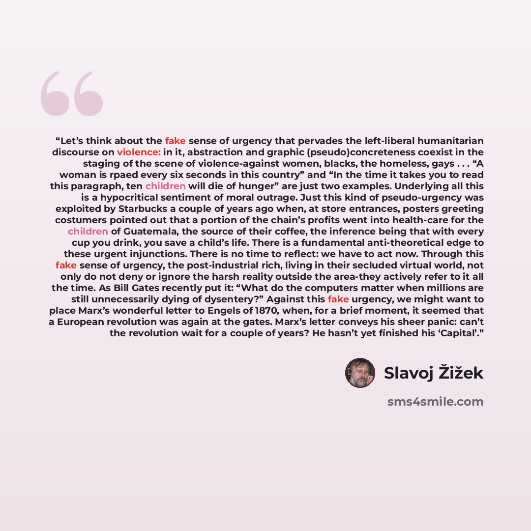 “Let’s think about the fake sense of urgency that pervades the left-liberal humanitarian discourse on violence: in it, abstraction and graphic (pseudo)concreteness coexist in the staging of the scene of violence-against women, blacks, the homeless, gays . . . “A woman is rpaed every six seconds in…” quote by Slavoj Žižek